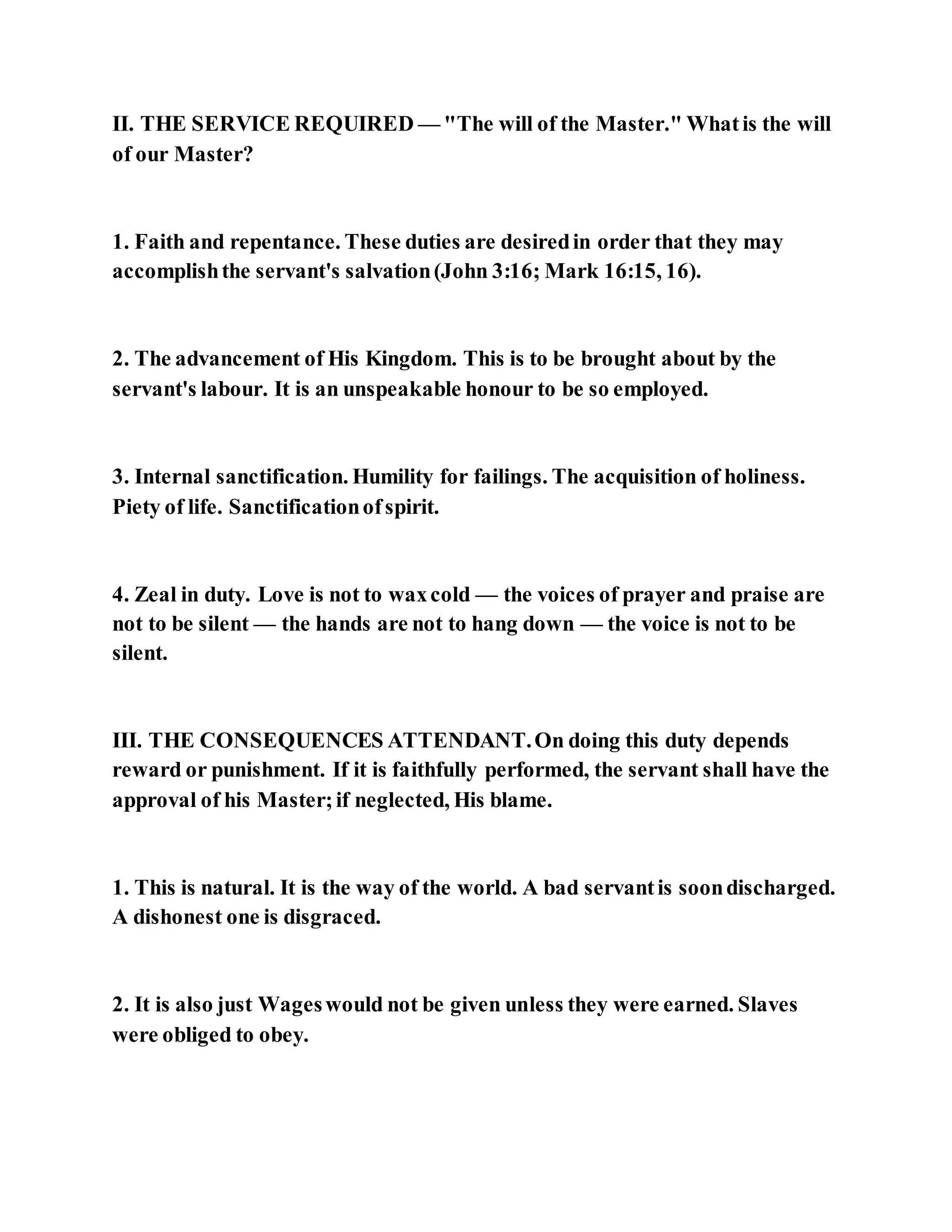 II. THE SERVICE REQUIRED — "The will of the Master." Whatis the will
of our Master?
1. Faith and repentance. These duties are desiredin order that they may
accomplishthe servant's salvation(John 3:16; Mark 16:15, 16).
2. The advancement of His Kingdom. This is to be brought about by the
servant's labour. It is an unspeakable honour to be so employed.
3. Internal sanctification. Humility for failings. The acquisition of holiness.
Piety of life. Sanctificationofspirit.
4. Zeal in duty. Love is not to waxcold — the voices of prayer and praise are
not to be silent — the hands are not to hang down — the voice is not to be
silent.
III. THE CONSEQUENCES ATTENDANT.On doing this duty depends
reward or punishment. If it is faithfully performed, the servant shall have the
approval of his Master;if neglected, His blame.
1. This is natural. It is the way of the world. A bad servantis soondischarged.
A dishonest one is disgraced.
2. It is also just Wageswould not be given unless they were earned. Slaves
were obliged to obey.
 