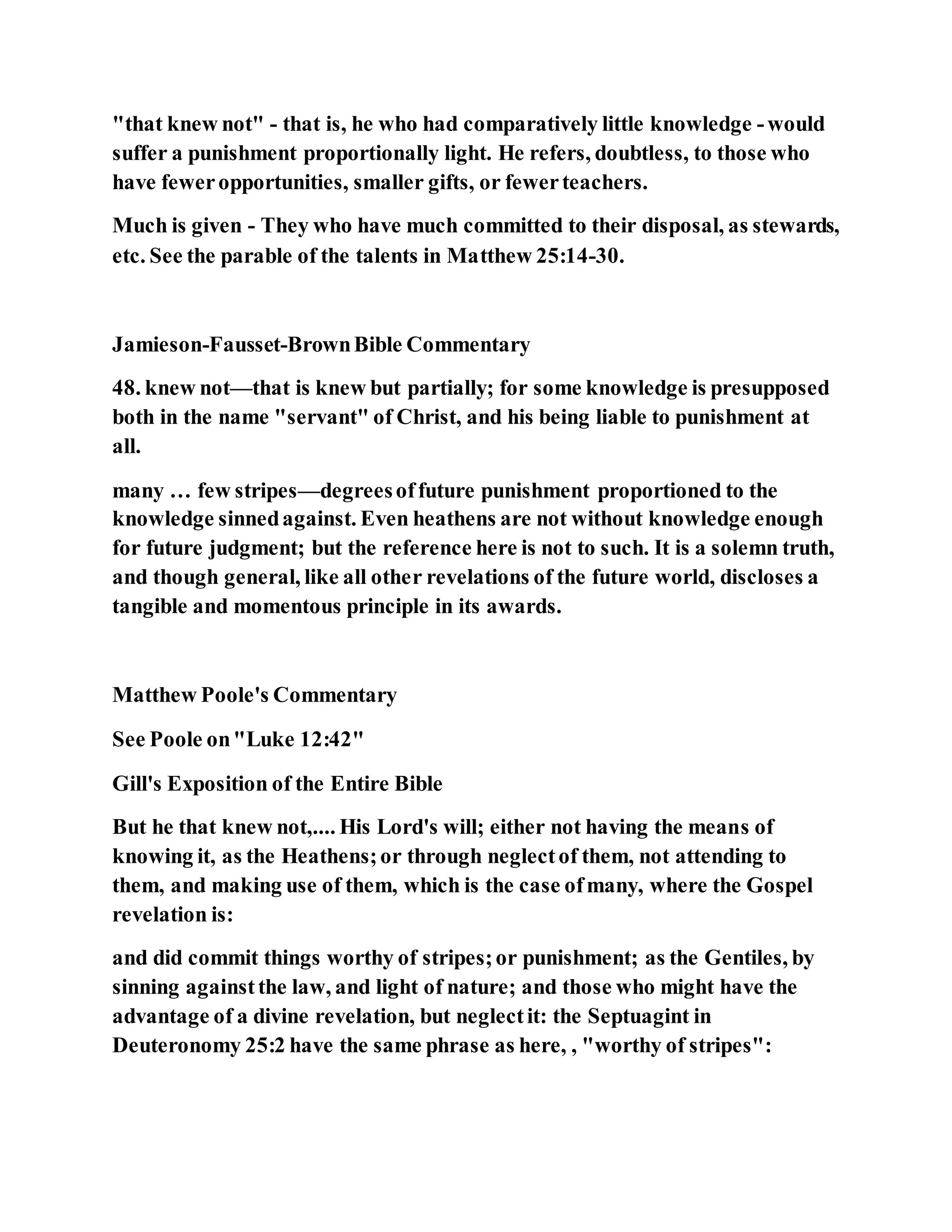 "that knew not" - that is, he who had comparatively little knowledge -would
suffer a punishment proportionally light. He refers, doubtless, to those who
have feweropportunities, smaller gifts, or fewerteachers.
Much is given - They who have much committed to their disposal, as stewards,
etc. See the parable of the talents in Matthew 25:14-30.
Jamieson-Fausset-BrownBible Commentary
48. knew not—that is knew but partially; for some knowledge is presupposed
both in the name "servant" of Christ, and his being liable to punishment at
all.
many … few stripes—degreesoffuture punishment proportioned to the
knowledge sinnedagainst. Even heathens are not without knowledge enough
for future judgment; but the reference here is not to such. It is a solemn truth,
and though general, like all other revelations of the future world, discloses a
tangible and momentous principle in its awards.
Matthew Poole's Commentary
See Poole on"Luke 12:42"
Gill's Exposition of the Entire Bible
But he that knew not,.... His Lord's will; either not having the means of
knowing it, as the Heathens;or through neglectof them, not attending to
them, and making use of them, which is the case ofmany, where the Gospel
revelation is:
and did commit things worthy of stripes;or punishment; as the Gentiles, by
sinning againstthe law, and light of nature; and those who might have the
advantage of a divine revelation, but neglectit: the Septuagint in
Deuteronomy 25:2 have the same phrase as here, , "worthy of stripes":
 