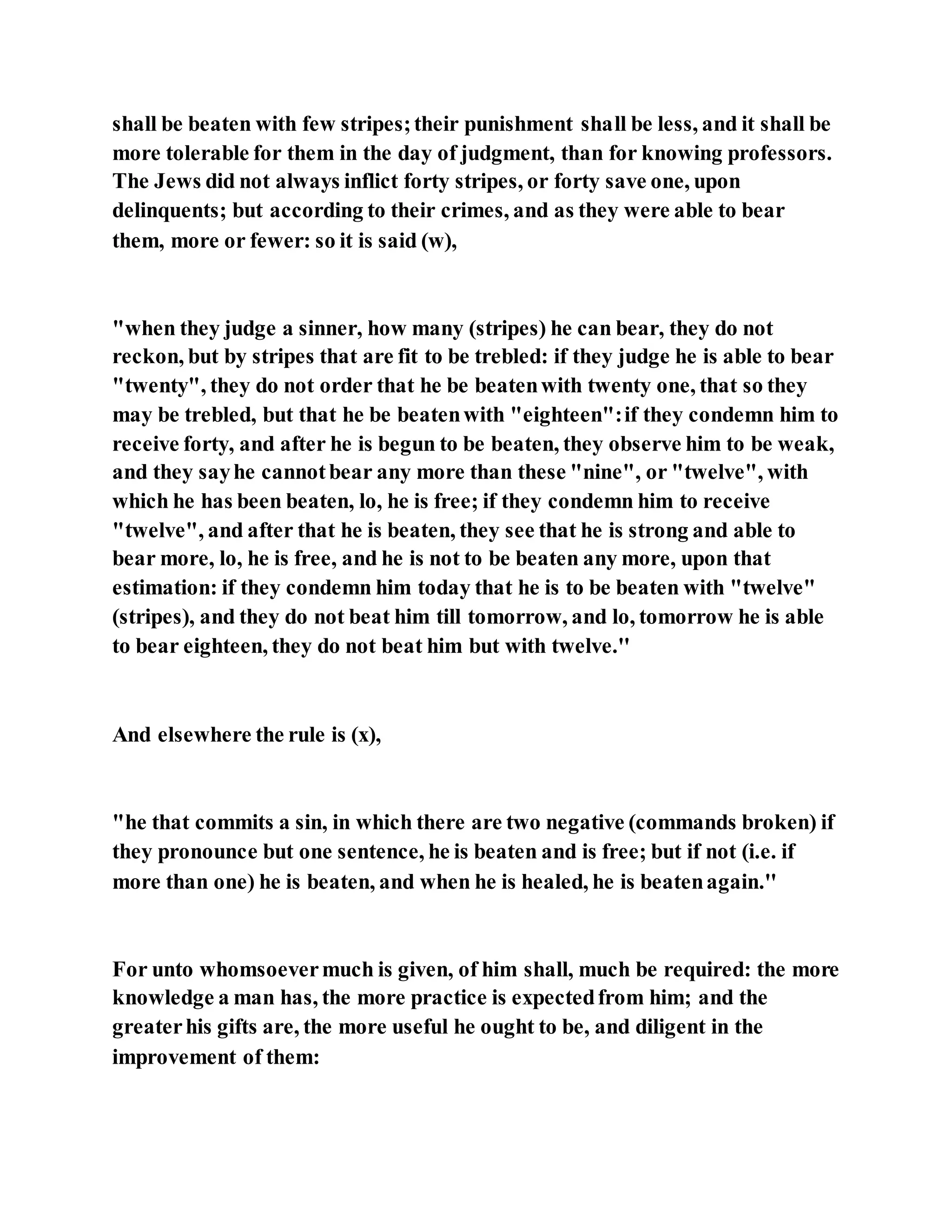 shall be beaten with few stripes;their punishment shall be less, and it shall be
more tolerable for them in the day of judgment, than for knowing professors.
The Jews did not always inflict forty stripes, or forty save one, upon
delinquents; but according to their crimes, and as they were able to bear
them, more or fewer: so it is said (w),
"when they judge a sinner, how many (stripes) he can bear, they do not
reckon, but by stripes that are fit to be trebled: if they judge he is able to bear
"twenty", they do not order that he be beatenwith twenty one, that so they
may be trebled, but that he be beatenwith "eighteen":if they condemn him to
receive forty, and after he is begun to be beaten, they observe him to be weak,
and they sayhe cannotbear any more than these "nine", or "twelve", with
which he has been beaten, lo, he is free; if they condemn him to receive
"twelve", and after that he is beaten, they see that he is strong and able to
bear more, lo, he is free, and he is not to be beaten any more, upon that
estimation: if they condemn him today that he is to be beaten with "twelve"
(stripes), and they do not beat him till tomorrow, and lo, tomorrow he is able
to bear eighteen, they do not beat him but with twelve.''
And elsewhere the rule is (x),
"he that commits a sin, in which there are two negative (commands broken) if
they pronounce but one sentence, he is beaten and is free; but if not (i.e. if
more than one) he is beaten, and when he is healed, he is beatenagain.''
For unto whomsoevermuch is given, of him shall, much be required: the more
knowledge a man has, the more practice is expectedfrom him; and the
greaterhis gifts are, the more useful he ought to be, and diligent in the
improvement of them:
 
