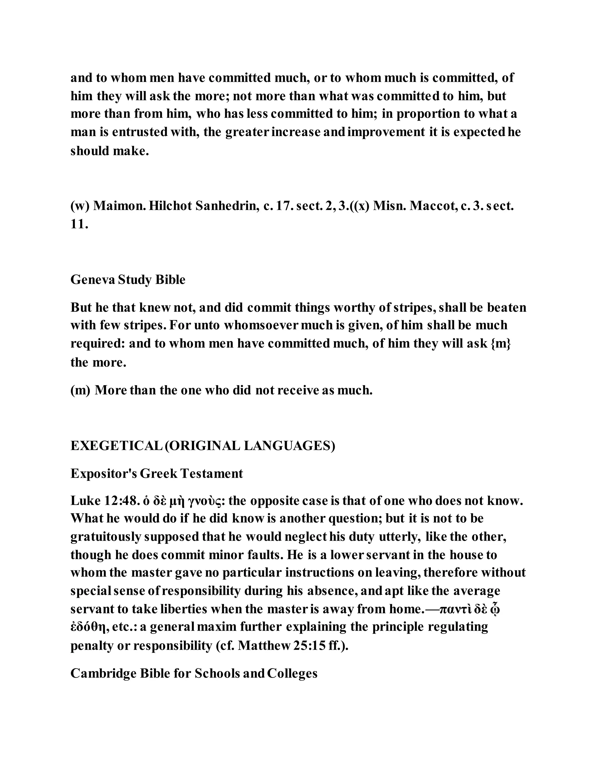 and to whom men have committed much, or to whom much is committed, of
him they will ask the more; not more than what was committed to him, but
more than from him, who has less committed to him; in proportion to what a
man is entrusted with, the greaterincrease andimprovement it is expectedhe
should make.
(w) Maimon. Hilchot Sanhedrin, c. 17. sect. 2, 3.((x) Misn. Maccot, c. 3. sect.
11.
Geneva Study Bible
But he that knew not, and did commit things worthy of stripes, shall be beaten
with few stripes. For unto whomsoevermuch is given, of him shall be much
required: and to whom men have committed much, of him they will ask {m}
the more.
(m) More than the one who did not receive as much.
EXEGETICAL(ORIGINAL LANGUAGES)
Expositor's Greek Testament
Luke 12:48. ὁ δὲ μὴ γνοὺς: the opposite case is that of one who does not know.
What he would do if he did know is another question; but it is not to be
gratuitously supposed that he would neglecthis duty utterly, like the other,
though he does commit minor faults. He is a lowerservant in the house to
whom the master gave no particular instructions on leaving, therefore without
specialsense ofresponsibility during his absence, andapt like the average
servant to take liberties when the masteris away from home.—παντὶ δὲ ᾧ
ἐδόθη, etc.:a generalmaxim further explaining the principle regulating
penalty or responsibility (cf. Matthew 25:15 ff.).
Cambridge Bible for Schools andColleges
 