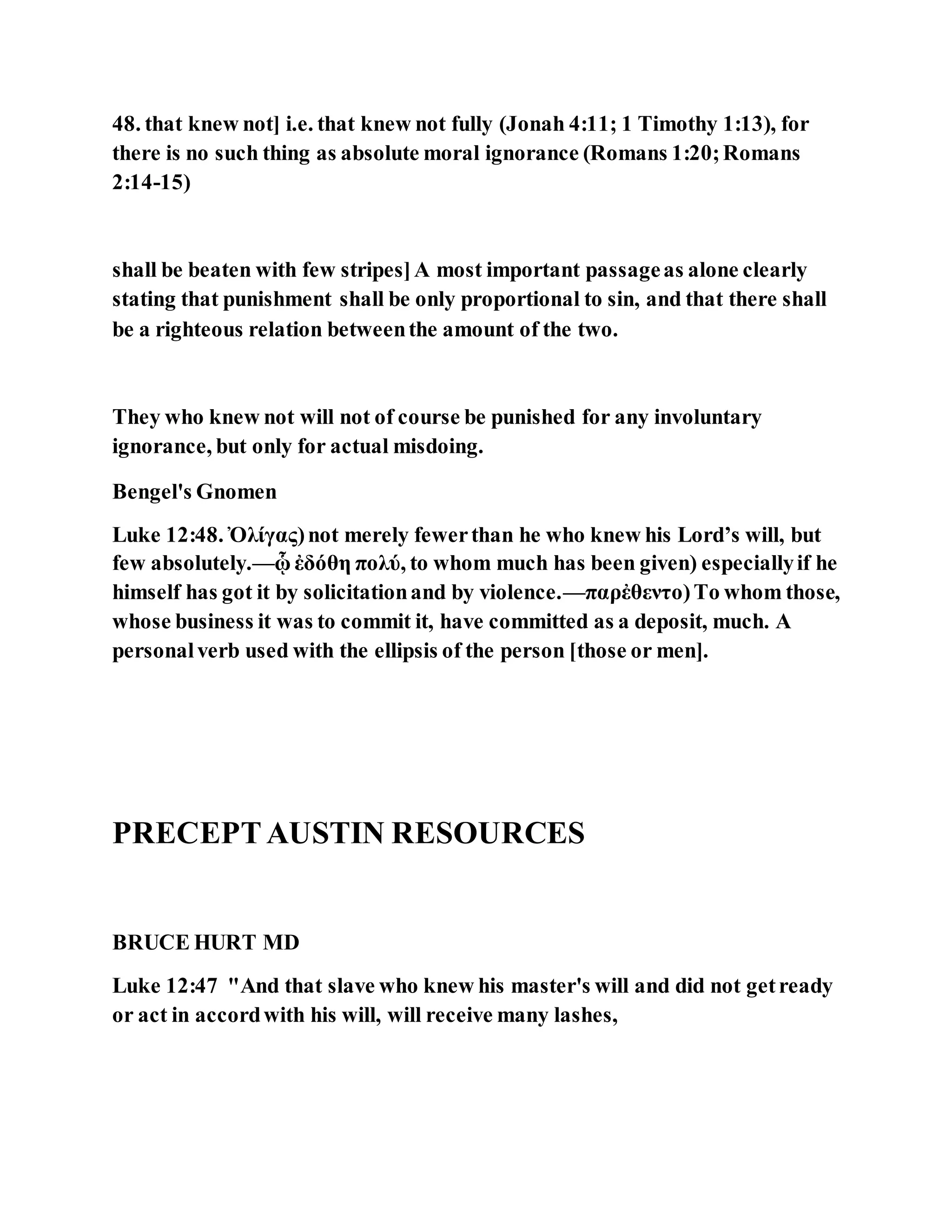 48. that knew not] i.e. that knew not fully (Jonah 4:11; 1 Timothy 1:13), for
there is no such thing as absolute moral ignorance (Romans 1:20;Romans
2:14-15)
shall be beaten with few stripes]A most important passageas alone clearly
stating that punishment shall be only proportional to sin, and that there shall
be a righteous relation betweenthe amount of the two.
They who knew not will not of course be punished for any involuntary
ignorance, but only for actual misdoing.
Bengel's Gnomen
Luke 12:48. Ὀλίγας)not merely fewerthan he who knew his Lord’s will, but
few absolutely.—ᾧ ἐδόθη πολύ, to whom much has been given) especiallyif he
himself has got it by solicitationand by violence.—παρἐθεντο)To whom those,
whose business it was to commit it, have committed as a deposit, much. A
personalverb used with the ellipsis of the person [those or men].
PRECEPTAUSTIN RESOURCES
BRUCE HURT MD
Luke 12:47 "And that slave who knew his master's will and did not getready
or act in accordwith his will, will receive many lashes,
 