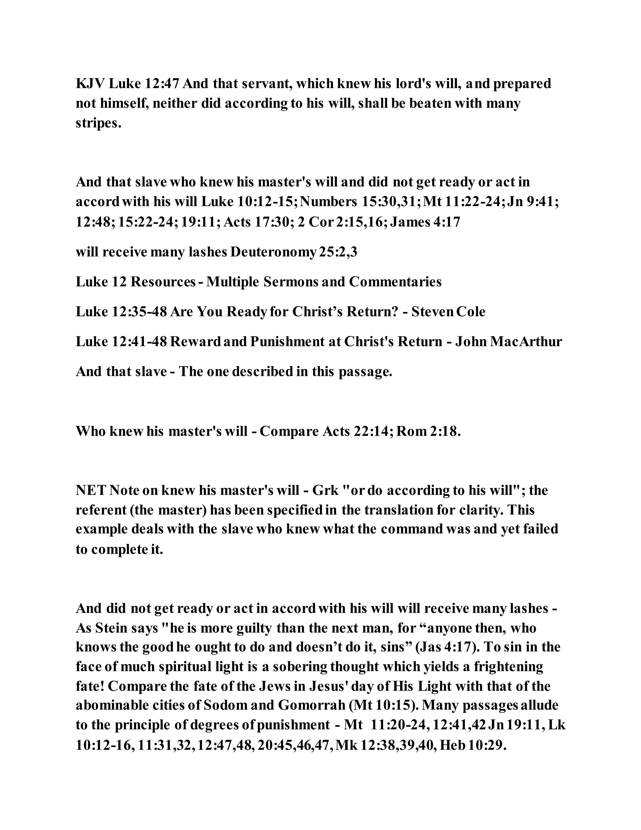 KJV Luke 12:47 And that servant, which knew his lord's will, and prepared
not himself, neither did according to his will, shall be beaten with many
stripes.
And that slave who knew his master's will and did not get ready or act in
accordwith his will Luke 10:12-15;Numbers 15:30,31;Mt 11:22-24;Jn 9:41;
12:48;15:22-24;19:11;Acts 17:30; 2 Cor2:15,16;James 4:17
will receive many lashes Deuteronomy25:2,3
Luke 12 Resources - Multiple Sermons and Commentaries
Luke 12:35-48 Are You Readyfor Christ’s Return? - StevenCole
Luke 12:41-48 Rewardand Punishment at Christ's Return - John MacArthur
And that slave - The one described in this passage.
Who knew his master's will - Compare Acts 22:14;Rom 2:18.
NET Note on knew his master's will - Grk "ordo according to his will"; the
referent (the master) has been specifiedin the translation for clarity. This
example deals with the slave who knew what the command was and yet failed
to complete it.
And did not get ready or act in accordwith his will will receive many lashes -
As Stein says "he is more guilty than the next man, for “anyone then, who
knows the goodhe ought to do and doesn’t do it, sins” (Jas 4:17). To sin in the
face of much spiritual light is a sobering thought which yields a frightening
fate! Compare the fate of the Jews in Jesus'day of His Light with that of the
abominable cities of Sodom and Gomorrah (Mt 10:15). Many passagesallude
to the principle of degrees ofpunishment - Mt 11:20-24, 12:41,42Jn19:11, Lk
10:12-16, 11:31,32,12:47,48, 20:45,46,47,Mk 12:38,39,40, Heb10:29.
 