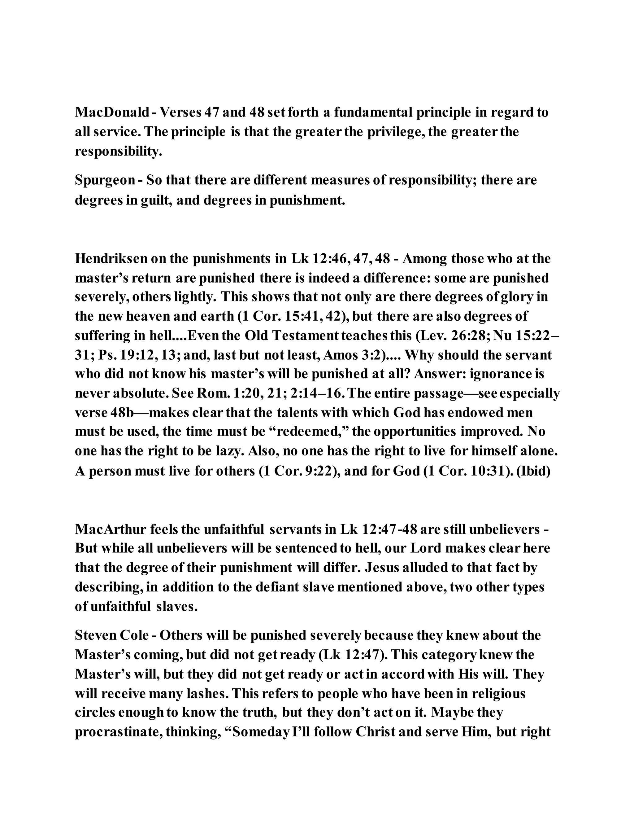 MacDonald- Verses 47 and 48 setforth a fundamental principle in regard to
all service. The principle is that the greaterthe privilege, the greaterthe
responsibility.
Spurgeon- So that there are different measures of responsibility; there are
degrees in guilt, and degrees in punishment.
Hendriksen on the punishments in Lk 12:46, 47, 48 - Among those who at the
master’s return are punished there is indeed a difference: some are punished
severely, others lightly. This shows that not only are there degrees ofglory in
the new heaven and earth (1 Cor. 15:41, 42), but there are also degrees of
suffering in hell....Eventhe Old Testamentteachesthis (Lev. 26:28;Nu 15:22–
31; Ps. 19:12, 13;and, last but not least, Amos 3:2).... Why should the servant
who did not know his master’s will be punished at all? Answer: ignorance is
never absolute. See Rom. 1:20, 21; 2:14–16.The entire passage—seeespecially
verse 48b—makes clearthat the talents with which God has endowed men
must be used, the time must be “redeemed,” the opportunities improved. No
one has the right to be lazy. Also, no one has the right to live for himself alone.
A person must live for others (1 Cor. 9:22), and for God (1 Cor. 10:31). (Ibid)
MacArthur feels the unfaithful servants in Lk 12:47-48 are still unbelievers -
But while all unbelievers will be sentencedto hell, our Lord makes clearhere
that the degree of their punishment will differ. Jesus alluded to that fact by
describing, in addition to the defiant slave mentioned above, two other types
of unfaithful slaves.
Steven Cole - Others will be punished severelybecause they knew about the
Master’s coming, but did not getready (Lk 12:47). This categoryknew the
Master’s will, but they did not get ready or actin accordwith His will. They
will receive many lashes. This refers to people who have been in religious
circles enoughto know the truth, but they don’t acton it. Maybe they
procrastinate, thinking, “SomedayI’ll follow Christ and serve Him, but right
 