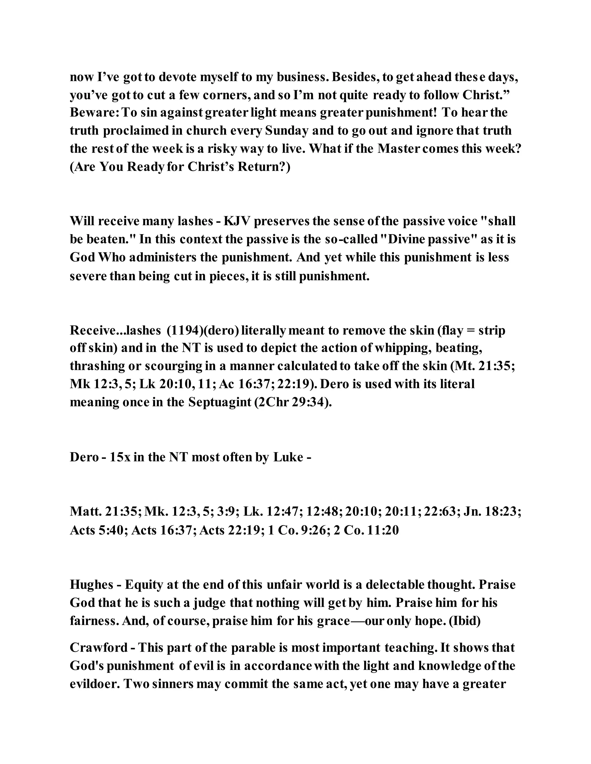 now I’ve gotto devote myself to my business. Besides, to getahead these days,
you’ve gotto cut a few corners, and so I’m not quite ready to follow Christ.”
Beware:To sin againstgreaterlight means greaterpunishment! To hearthe
truth proclaimed in church every Sunday and to go out and ignore that truth
the restof the week is a risky way to live. What if the Mastercomes this week?
(Are You Readyfor Christ’s Return?)
Will receive many lashes - KJV preserves the sense ofthe passive voice "shall
be beaten." In this context the passive is the so-called"Divine passive" as it is
God Who administers the punishment. And yet while this punishment is less
severe than being cut in pieces, it is still punishment.
Receive...lashes (1194)(dero)literallymeant to remove the skin (flay = strip
off skin) and in the NT is used to depict the action of whipping, beating,
thrashing or scourging in a manner calculatedto take off the skin (Mt. 21:35;
Mk 12:3, 5; Lk 20:10, 11;Ac 16:37;22:19). Dero is used with its literal
meaning once in the Septuagint (2Chr 29:34).
Dero - 15x in the NT most often by Luke -
Matt. 21:35;Mk. 12:3, 5; 3:9; Lk. 12:47; 12:48;20:10; 20:11;22:63; Jn. 18:23;
Acts 5:40; Acts 16:37;Acts 22:19; 1 Co. 9:26; 2 Co. 11:20
Hughes - Equity at the end of this unfair world is a delectable thought. Praise
God that he is such a judge that nothing will getby him. Praise him for his
fairness. And, of course, praise him for his grace—ouronly hope. (Ibid)
Crawford - This part of the parable is most important teaching. It shows that
God's punishment of evil is in accordancewith the light and knowledge ofthe
evildoer. Two sinners may commit the same act, yet one may have a greater
 