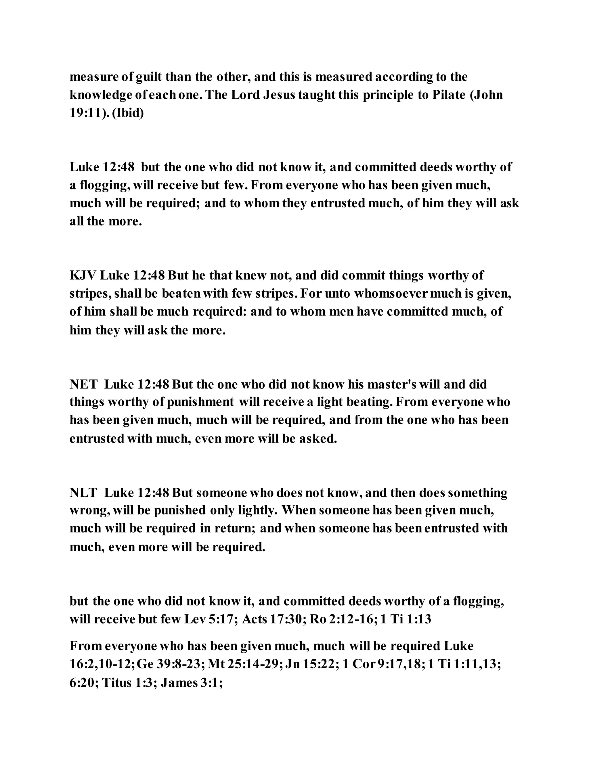 measure of guilt than the other, and this is measured according to the
knowledge ofeachone. The Lord Jesus taught this principle to Pilate (John
19:11). (Ibid)
Luke 12:48 but the one who did not know it, and committed deeds worthy of
a flogging, will receive but few. From everyone who has been given much,
much will be required; and to whom they entrusted much, of him they will ask
all the more.
KJV Luke 12:48 But he that knew not, and did commit things worthy of
stripes, shall be beatenwith few stripes. For unto whomsoevermuch is given,
of him shall be much required: and to whom men have committed much, of
him they will ask the more.
NET Luke 12:48 But the one who did not know his master's will and did
things worthy of punishment will receive a light beating. From everyone who
has been given much, much will be required, and from the one who has been
entrusted with much, even more will be asked.
NLT Luke 12:48 But someone who does not know, and then does something
wrong, will be punished only lightly. When someone has been given much,
much will be required in return; and when someone has beenentrusted with
much, even more will be required.
but the one who did not know it, and committed deeds worthy of a flogging,
will receive but few Lev 5:17; Acts 17:30; Ro 2:12-16;1 Ti 1:13
From everyone who has been given much, much will be required Luke
16:2,10-12;Ge 39:8-23;Mt 25:14-29;Jn 15:22; 1 Cor9:17,18;1 Ti 1:11,13;
6:20; Titus 1:3; James 3:1;
 