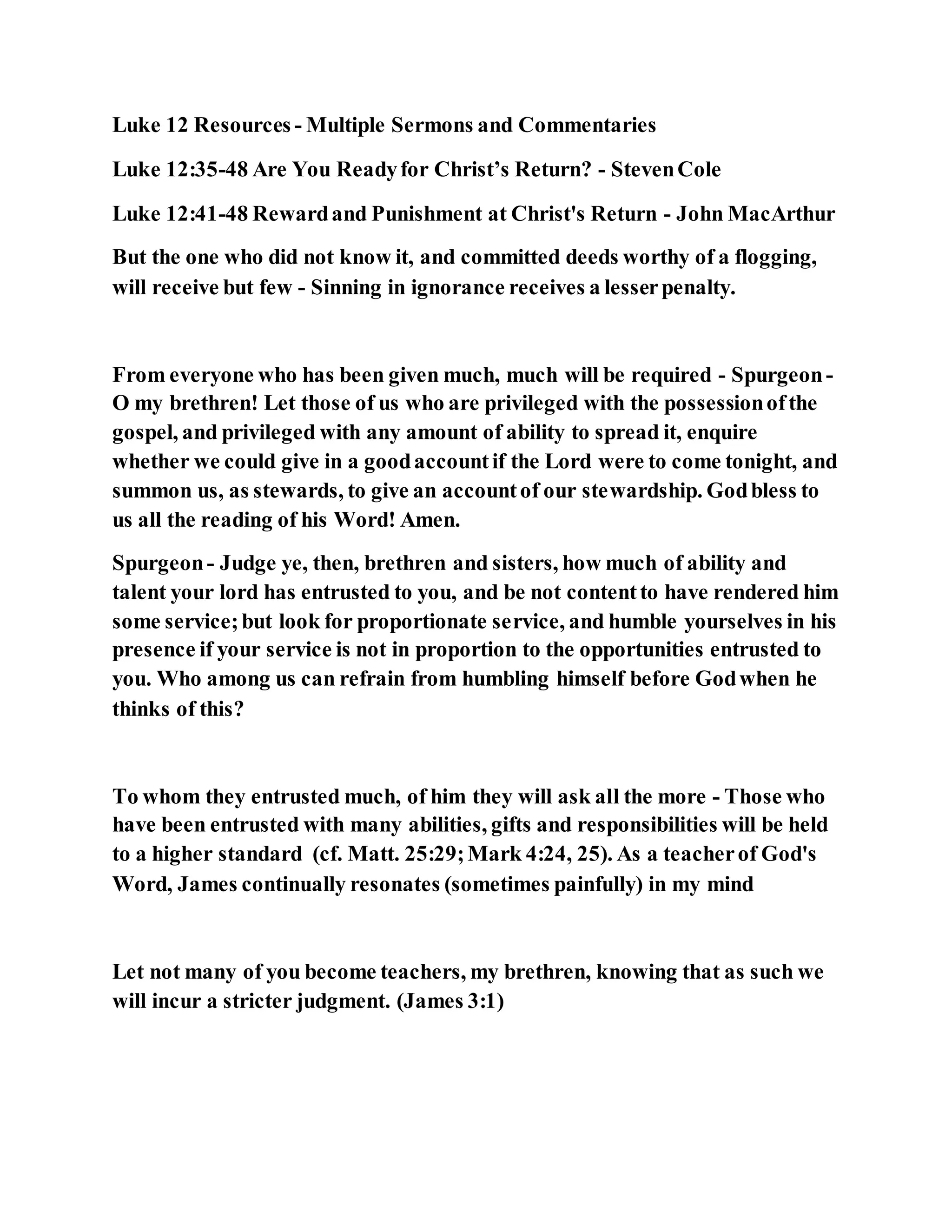 Luke 12 Resources - Multiple Sermons and Commentaries
Luke 12:35-48 Are You Readyfor Christ’s Return? - StevenCole
Luke 12:41-48 Rewardand Punishment at Christ's Return - John MacArthur
But the one who did not know it, and committed deeds worthy of a flogging,
will receive but few - Sinning in ignorance receives a lesserpenalty.
From everyone who has been given much, much will be required - Spurgeon-
O my brethren! Let those of us who are privileged with the possessionofthe
gospel, and privileged with any amount of ability to spread it, enquire
whether we could give in a goodaccountif the Lord were to come tonight, and
summon us, as stewards, to give an accountof our stewardship. Godbless to
us all the reading of his Word! Amen.
Spurgeon- Judge ye, then, brethren and sisters, how much of ability and
talent your lord has entrusted to you, and be not contentto have rendered him
some service;but look for proportionate service, and humble yourselves in his
presence if your service is not in proportion to the opportunities entrusted to
you. Who among us can refrain from humbling himself before Godwhen he
thinks of this?
To whom they entrusted much, of him they will ask all the more - Those who
have been entrusted with many abilities, gifts and responsibilities will be held
to a higher standard (cf. Matt. 25:29;Mark 4:24, 25). As a teacherof God's
Word, James continually resonates (sometimes painfully) in my mind
Let not many of you become teachers, my brethren, knowing that as such we
will incur a stricter judgment. (James 3:1)
 