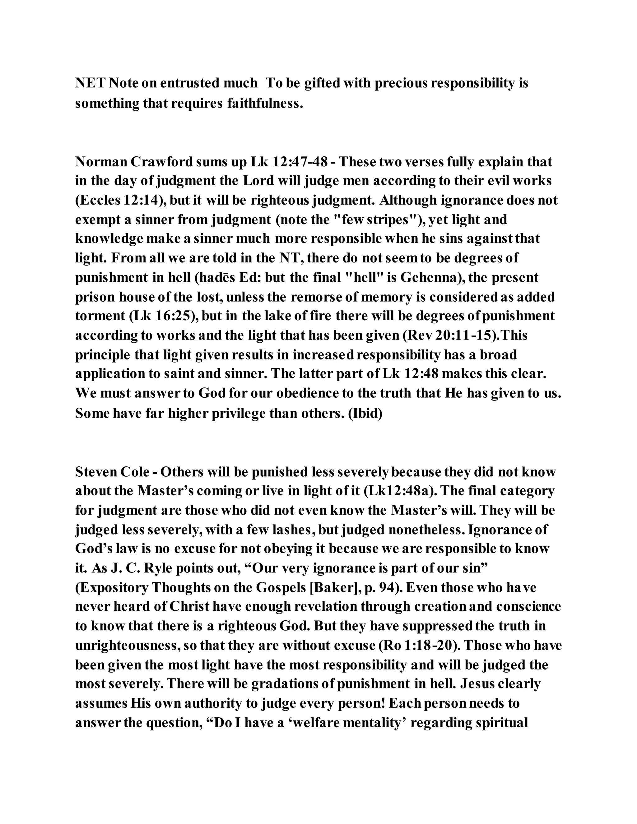 NET Note on entrusted much To be gifted with precious responsibility is
something that requires faithfulness.
Norman Crawford sums up Lk 12:47-48 - These two verses fully explain that
in the day of judgment the Lord will judge men according to their evil works
(Eccles 12:14), but it will be righteous judgment. Although ignorance does not
exempt a sinner from judgment (note the "few stripes"), yet light and
knowledge make a sinner much more responsible when he sins againstthat
light. From all we are told in the NT, there do not seemto be degrees of
punishment in hell (hadēs Ed: but the final "hell" is Gehenna), the present
prison house of the lost, unless the remorse of memory is consideredas added
torment (Lk 16:25), but in the lake of fire there will be degrees ofpunishment
according to works and the light that has been given (Rev 20:11-15).This
principle that light given results in increasedresponsibility has a broad
application to saint and sinner. The latter part of Lk 12:48 makes this clear.
We must answerto God for our obedience to the truth that He has given to us.
Some have far higher privilege than others. (Ibid)
Steven Cole - Others will be punished less severelybecause they did not know
about the Master’s coming or live in light of it (Lk12:48a). The final category
for judgment are those who did not even know the Master’s will. They will be
judged less severely, with a few lashes, but judged nonetheless. Ignorance of
God’s law is no excuse for not obeying it because we are responsible to know
it. As J. C. Ryle points out, “Our very ignorance is part of our sin”
(Expository Thoughts on the Gospels [Baker], p. 94). Even those who have
never heard of Christ have enough revelation through creationand conscience
to know that there is a righteous God. But they have suppressedthe truth in
unrighteousness, so that they are without excuse (Ro 1:18-20). Those who have
been given the most light have the most responsibility and will be judged the
most severely. There will be gradations of punishment in hell. Jesus clearly
assumes His own authority to judge every person! Eachpersonneeds to
answerthe question, “Do I have a ‘welfare mentality’ regarding spiritual
 