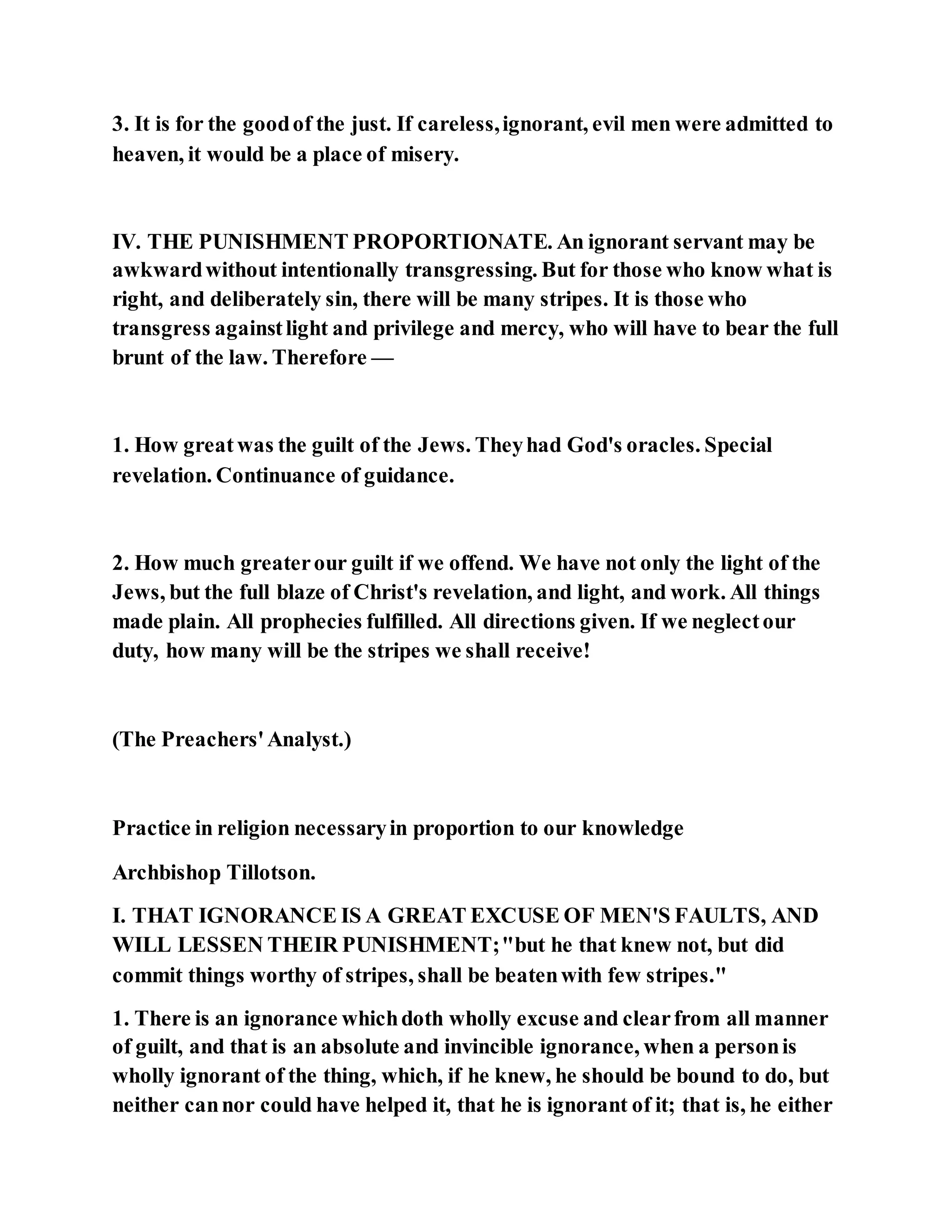 3. It is for the goodof the just. If careless,ignorant, evil men were admitted to
heaven, it would be a place of misery.
IV. THE PUNISHMENT PROPORTIONATE. An ignorant servant may be
awkwardwithout intentionally transgressing. But for those who know what is
right, and deliberately sin, there will be many stripes. It is those who
transgress againstlight and privilege and mercy, who will have to bear the full
brunt of the law. Therefore —
1. How great was the guilt of the Jews. Theyhad God's oracles. Special
revelation. Continuance of guidance.
2. How much greaterour guilt if we offend. We have not only the light of the
Jews, but the full blaze of Christ's revelation, and light, and work. All things
made plain. All prophecies fulfilled. All directions given. If we neglectour
duty, how many will be the stripes we shall receive!
(The Preachers'Analyst.)
Practice in religion necessaryin proportion to our knowledge
Archbishop Tillotson.
I. THAT IGNORANCE IS A GREAT EXCUSE OF MEN'S FAULTS, AND
WILL LESSEN THEIR PUNISHMENT;"but he that knew not, but did
commit things worthy of stripes, shall be beatenwith few stripes."
1. There is an ignorance whichdoth wholly excuse and clearfrom all manner
of guilt, and that is an absolute and invincible ignorance, when a personis
wholly ignorant of the thing, which, if he knew, he should be bound to do, but
neither cannor could have helped it, that he is ignorant of it; that is, he either
 