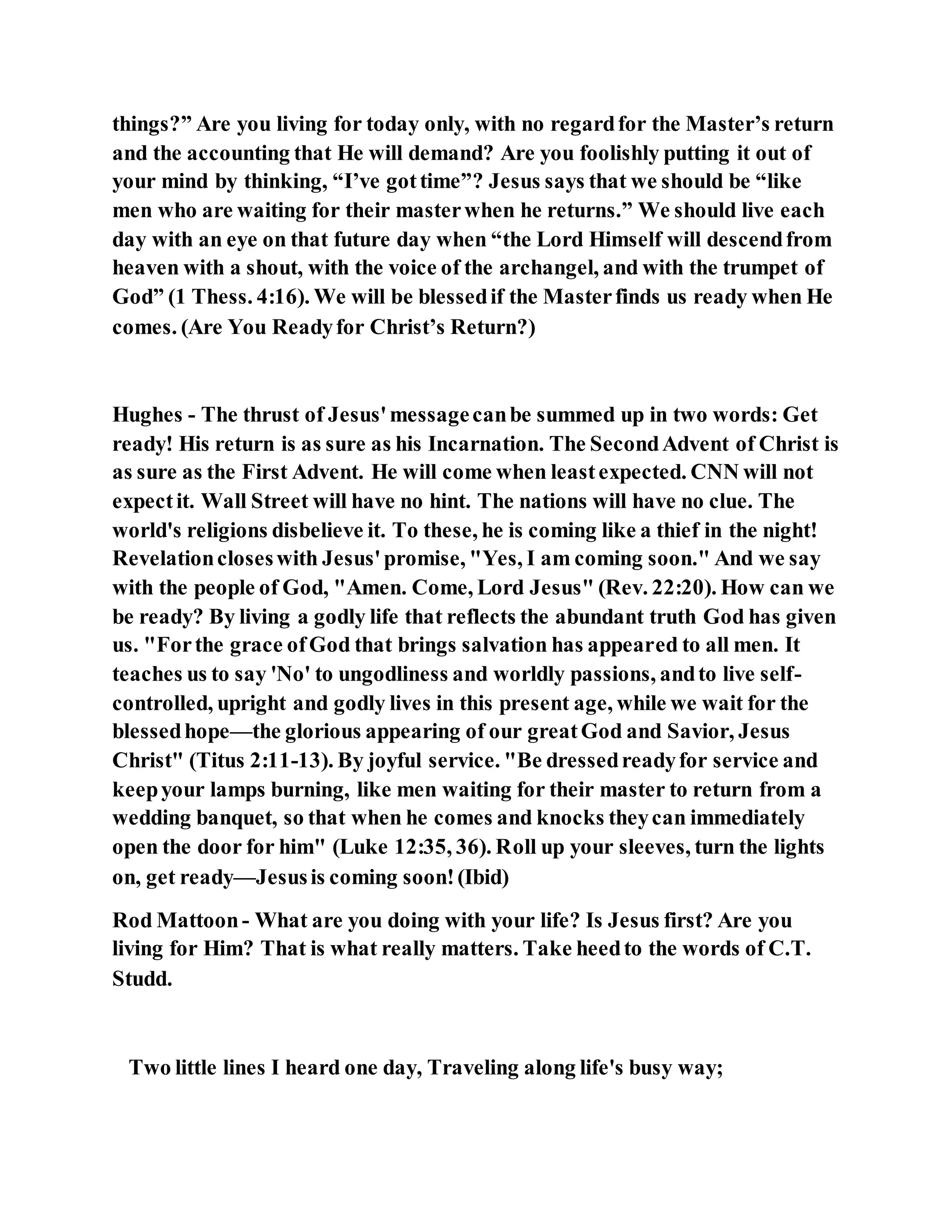 things?” Are you living for today only, with no regardfor the Master’s return
and the accounting that He will demand? Are you foolishly putting it out of
your mind by thinking, “I’ve gottime”? Jesus says that we should be “like
men who are waiting for their masterwhen he returns.” We should live each
day with an eye on that future day when “the Lord Himself will descendfrom
heaven with a shout, with the voice of the archangel, and with the trumpet of
God” (1 Thess. 4:16). We will be blessedif the Masterfinds us ready when He
comes. (Are You Readyfor Christ’s Return?)
Hughes - The thrust of Jesus'messagecanbe summed up in two words: Get
ready! His return is as sure as his Incarnation. The SecondAdvent of Christ is
as sure as the First Advent. He will come when leastexpected. CNN will not
expectit. Wall Street will have no hint. The nations will have no clue. The
world's religions disbelieve it. To these, he is coming like a thief in the night!
Revelationcloseswith Jesus'promise, "Yes, I am coming soon." And we say
with the people of God, "Amen. Come, Lord Jesus" (Rev. 22:20). How can we
be ready? By living a godly life that reflects the abundant truth God has given
us. "Forthe grace ofGod that brings salvation has appeared to all men. It
teaches us to say 'No' to ungodliness and worldly passions, andto live self-
controlled, upright and godly lives in this present age, while we wait for the
blessedhope—the glorious appearing of our greatGod and Savior, Jesus
Christ" (Titus 2:11-13). By joyful service. "Be dressedreadyfor service and
keepyour lamps burning, like men waiting for their master to return from a
wedding banquet, so that when he comes and knocks theycan immediately
open the door for him" (Luke 12:35, 36). Roll up your sleeves, turn the lights
on, get ready—Jesusis coming soon!(Ibid)
Rod Mattoon- What are you doing with your life? Is Jesus first? Are you
living for Him? That is what really matters. Take heedto the words of C.T.
Studd.
Two little lines I heard one day, Traveling along life's busy way;
 