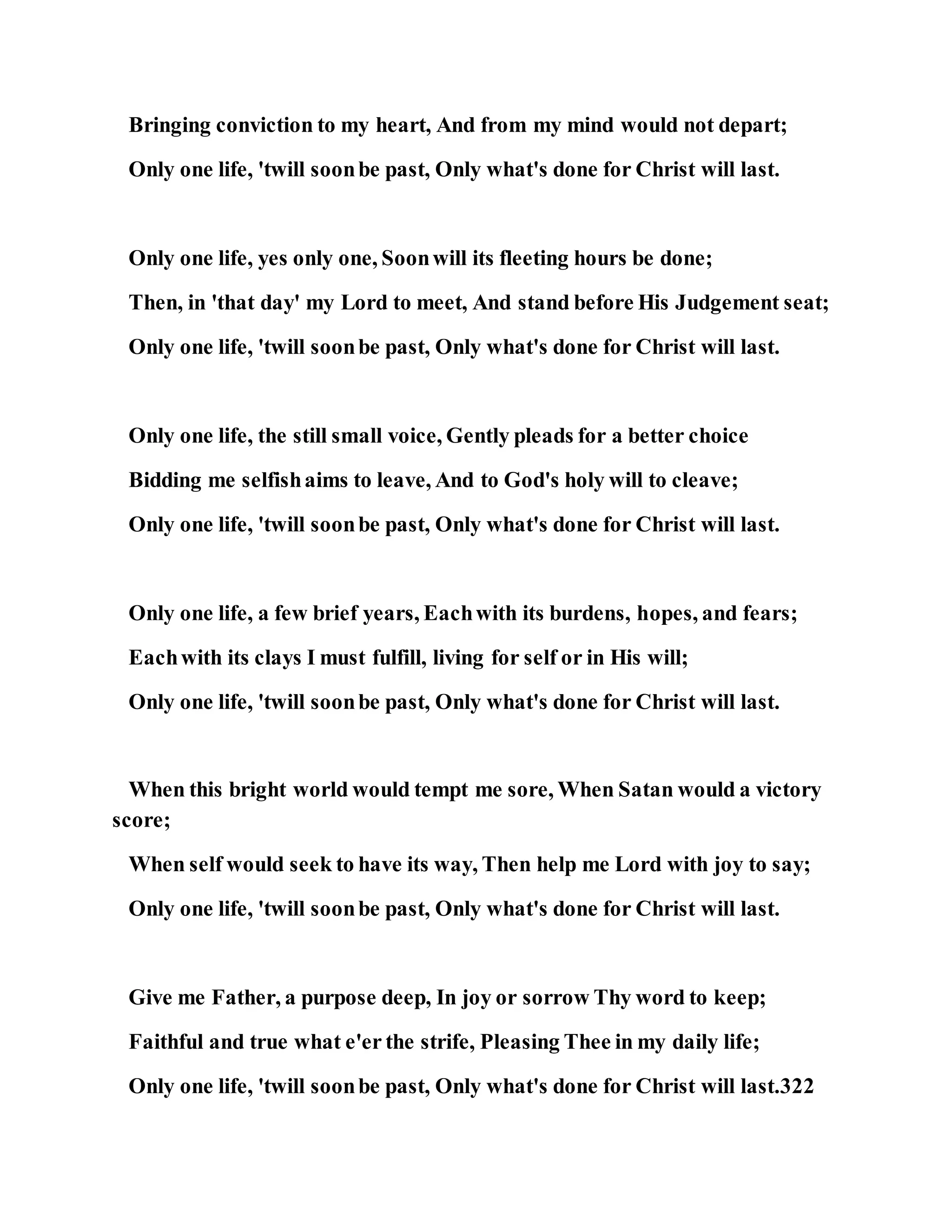 Bringing conviction to my heart, And from my mind would not depart;
Only one life, 'twill soonbe past, Only what's done for Christ will last.
Only one life, yes only one, Soonwill its fleeting hours be done;
Then, in 'that day' my Lord to meet, And stand before His Judgement seat;
Only one life, 'twill soonbe past, Only what's done for Christ will last.
Only one life, the still small voice, Gently pleads for a better choice
Bidding me selfishaims to leave, And to God's holy will to cleave;
Only one life, 'twill soonbe past, Only what's done for Christ will last.
Only one life, a few brief years, Eachwith its burdens, hopes, and fears;
Eachwith its clays I must fulfill, living for self or in His will;
Only one life, 'twill soonbe past, Only what's done for Christ will last.
When this bright world would tempt me sore, When Satan would a victory
score;
When self would seek to have its way, Then help me Lord with joy to say;
Only one life, 'twill soonbe past, Only what's done for Christ will last.
Give me Father, a purpose deep, In joy or sorrow Thy word to keep;
Faithful and true what e'er the strife, Pleasing Thee in my daily life;
Only one life, 'twill soonbe past, Only what's done for Christ will last.322
 