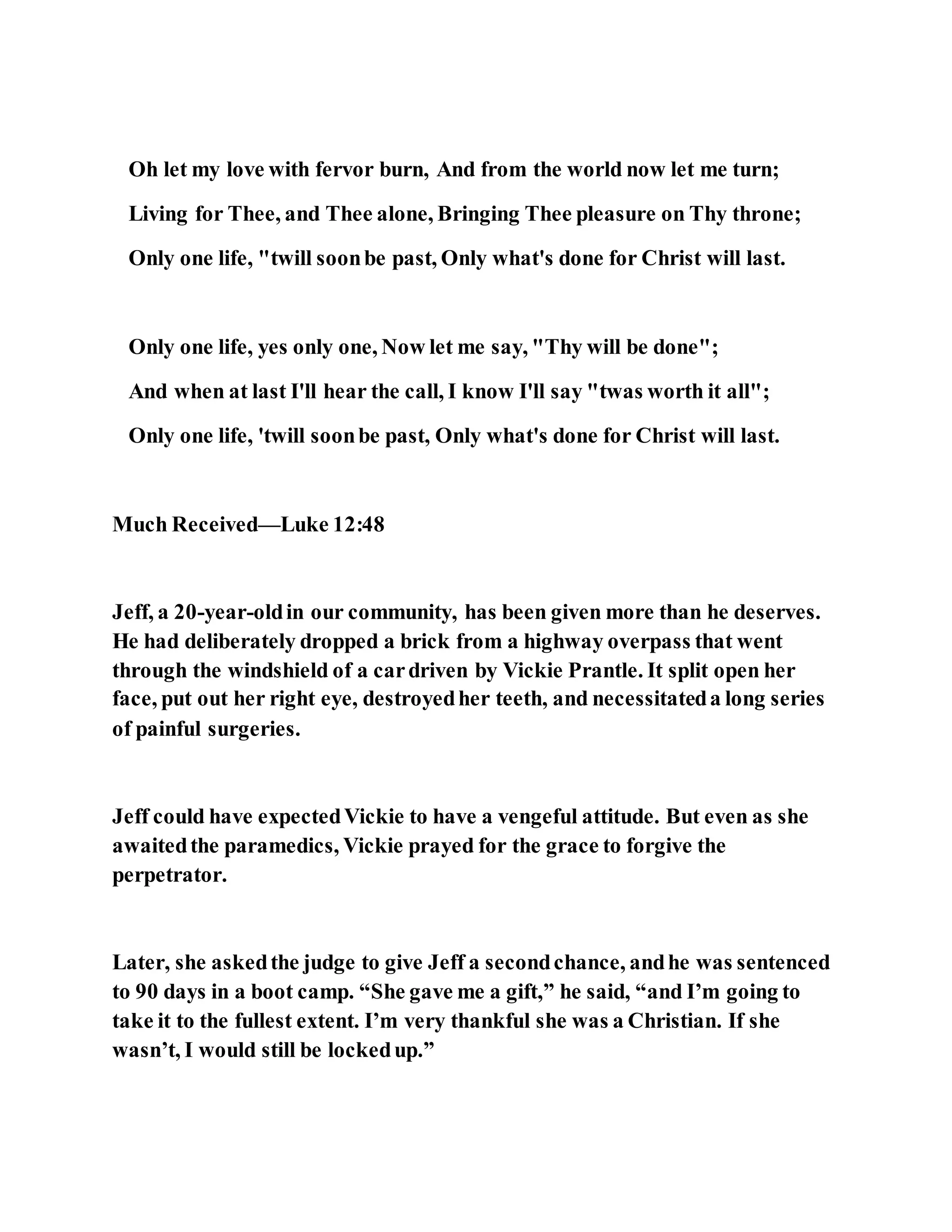 Oh let my love with fervor burn, And from the world now let me turn;
Living for Thee, and Thee alone, Bringing Thee pleasure on Thy throne;
Only one life, "twill soonbe past, Only what's done for Christ will last.
Only one life, yes only one, Now let me say, "Thy will be done";
And when at last I'll hear the call, I know I'll say "twas worth it all";
Only one life, 'twill soonbe past, Only what's done for Christ will last.
Much Received—Luke 12:48
Jeff, a 20-year-oldin our community, has been given more than he deserves.
He had deliberately dropped a brick from a highway overpass that went
through the windshield of a cardriven by Vickie Prantle. It split open her
face, put out her right eye, destroyedher teeth, and necessitateda long series
of painful surgeries.
Jeff could have expectedVickie to have a vengeful attitude. But even as she
awaitedthe paramedics, Vickie prayed for the grace to forgive the
perpetrator.
Later, she askedthe judge to give Jeff a secondchance, andhe was sentenced
to 90 days in a boot camp. “She gave me a gift,” he said, “and I’m going to
take it to the fullest extent. I’m very thankful she was a Christian. If she
wasn’t, I would still be lockedup.”
 