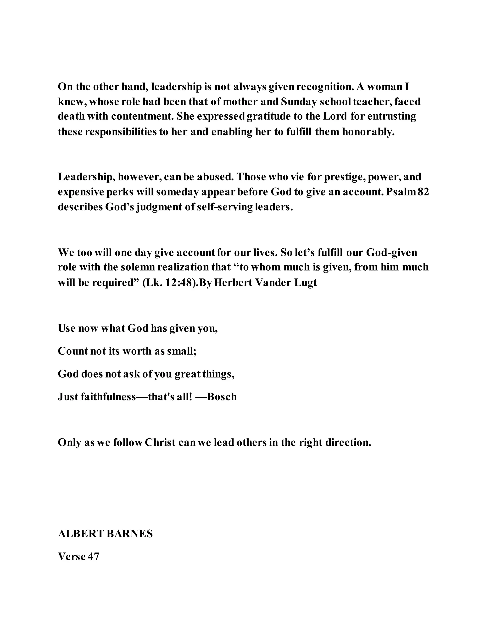 On the other hand, leadership is not always givenrecognition. A woman I
knew, whose role had been that of mother and Sunday schoolteacher, faced
death with contentment. She expressedgratitude to the Lord for entrusting
these responsibilities to her and enabling her to fulfill them honorably.
Leadership, however, canbe abused. Those who vie for prestige, power, and
expensive perks will someday appearbefore God to give an account. Psalm82
describes God’s judgment of self-serving leaders.
We too will one day give accountfor our lives. So let’s fulfill our God-given
role with the solemn realization that “to whom much is given, from him much
will be required” (Lk. 12:48).ByHerbert Vander Lugt
Use now what God has given you,
Count not its worth as small;
God does not ask of you greatthings,
Just faithfulness—that's all! —Bosch
Only as we follow Christ canwe lead others in the right direction.
ALBERT BARNES
Verse 47
 
