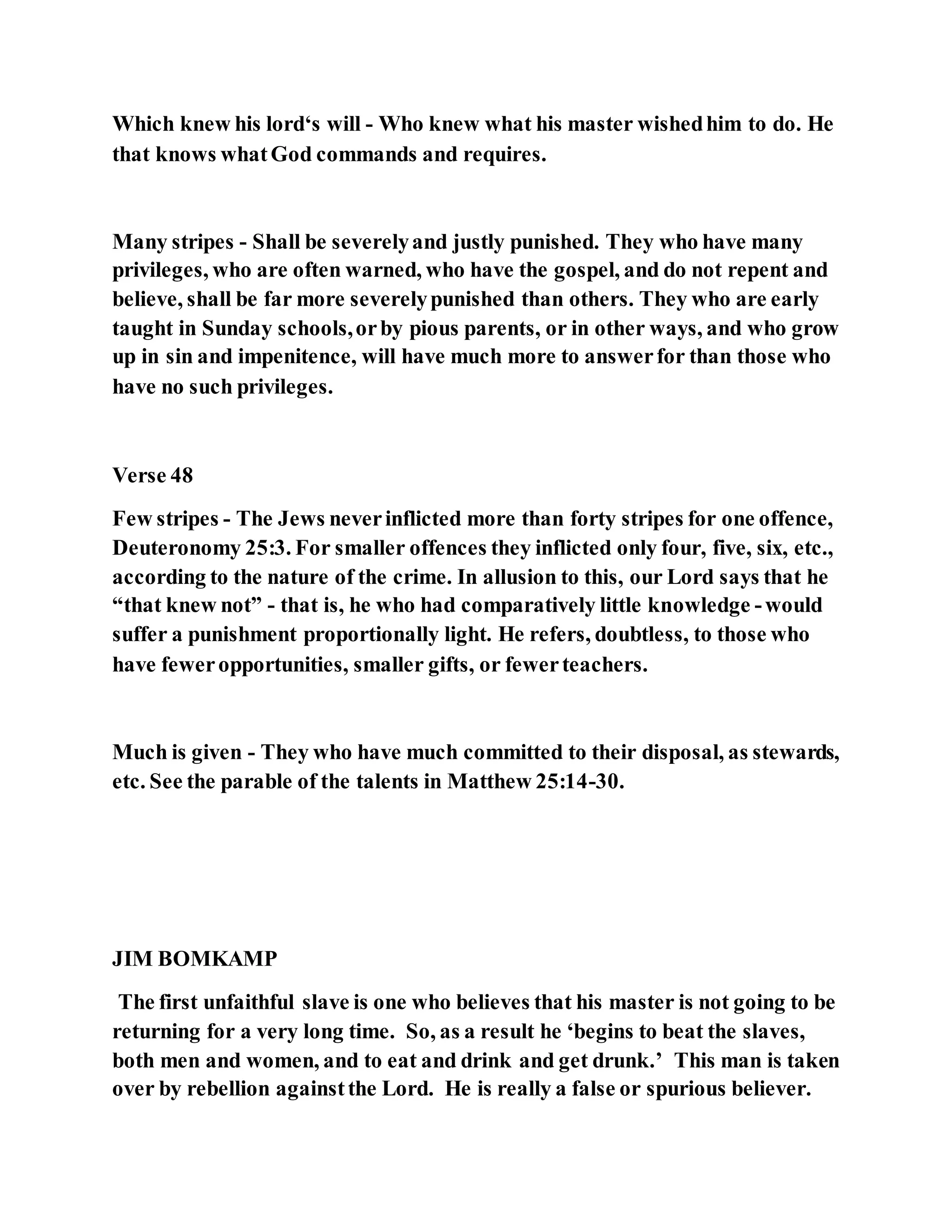 Which knew his lord‘s will - Who knew what his master wishedhim to do. He
that knows whatGod commands and requires.
Many stripes - Shall be severelyand justly punished. They who have many
privileges, who are often warned, who have the gospel, and do not repent and
believe, shall be far more severelypunished than others. They who are early
taught in Sunday schools,orby pious parents, or in other ways, and who grow
up in sin and impenitence, will have much more to answerfor than those who
have no such privileges.
Verse 48
Few stripes - The Jews neverinflicted more than forty stripes for one offence,
Deuteronomy 25:3. For smaller offences they inflicted only four, five, six, etc.,
according to the nature of the crime. In allusion to this, our Lord says that he
“that knew not” - that is, he who had comparatively little knowledge -would
suffer a punishment proportionally light. He refers, doubtless, to those who
have feweropportunities, smaller gifts, or fewerteachers.
Much is given - They who have much committed to their disposal, as stewards,
etc. See the parable of the talents in Matthew 25:14-30.
JIM BOMKAMP
The first unfaithful slave is one who believes that his master is not going to be
returning for a very long time. So, as a result he ‘begins to beat the slaves,
both men and women, and to eat and drink and get drunk.’ This man is taken
over by rebellion againstthe Lord. He is really a false or spurious believer.
 