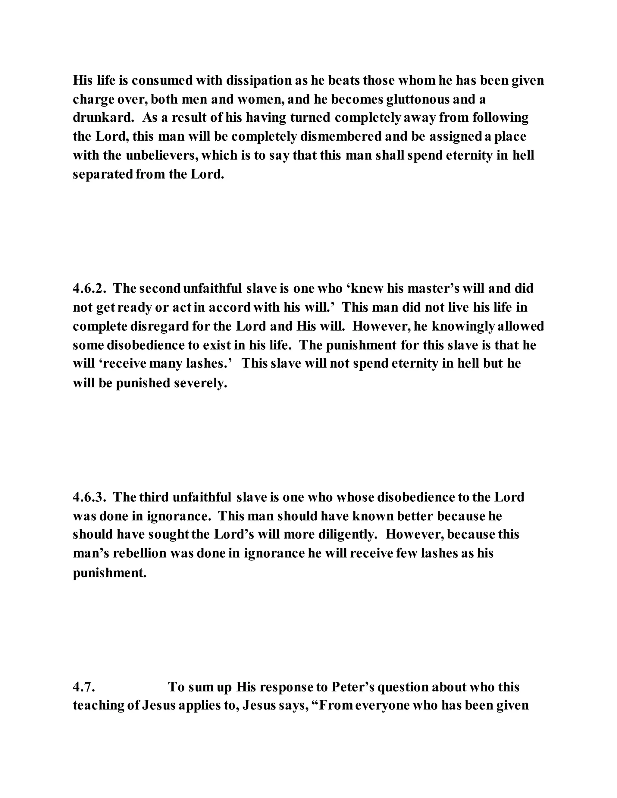 His life is consumed with dissipation as he beats those whom he has been given
charge over, both men and women, and he becomes gluttonous and a
drunkard. As a result of his having turned completelyaway from following
the Lord, this man will be completely dismembered and be assigneda place
with the unbelievers, which is to say that this man shall spend eternity in hell
separatedfrom the Lord.
4.6.2. The secondunfaithful slave is one who ‘knew his master’s will and did
not getready or actin accordwith his will.’ This man did not live his life in
complete disregard for the Lord and His will. However, he knowinglyallowed
some disobedience to exist in his life. The punishment for this slave is that he
will ‘receive many lashes.’ This slave will not spend eternity in hell but he
will be punished severely.
4.6.3. The third unfaithful slave is one who whose disobedience to the Lord
was done in ignorance. This man should have known better because he
should have soughtthe Lord’s will more diligently. However, because this
man’s rebellion was done in ignorance he will receive few lashes as his
punishment.
4.7. To sum up His response to Peter’s question about who this
teaching of Jesus applies to, Jesus says, “Fromeveryone who has been given
 