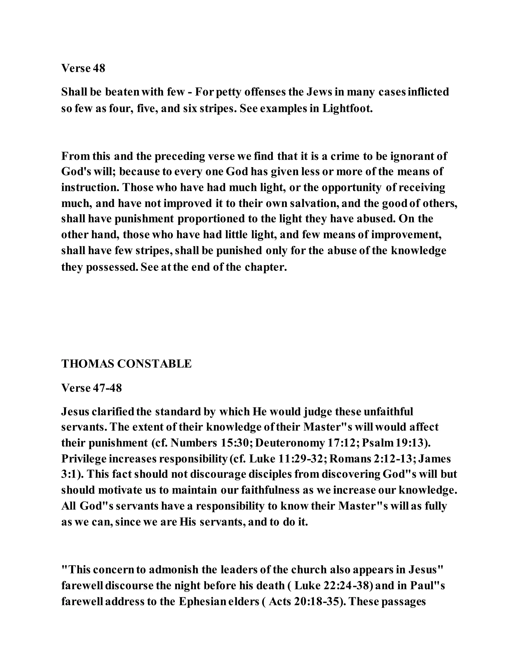 Verse 48
Shall be beatenwith few - Forpetty offenses the Jews in many casesinflicted
so few as four, five, and six stripes. See examples in Lightfoot.
From this and the preceding verse we find that it is a crime to be ignorant of
God's will; because to every one God has given less or more of the means of
instruction. Those who have had much light, or the opportunity of receiving
much, and have not improved it to their own salvation, and the goodof others,
shall have punishment proportioned to the light they have abused. On the
other hand, those who have had little light, and few means of improvement,
shall have few stripes, shall be punished only for the abuse of the knowledge
they possessed. See atthe end of the chapter.
THOMAS CONSTABLE
Verse 47-48
Jesus clarifiedthe standard by which He would judge these unfaithful
servants. The extent of their knowledge oftheir Master"s willwould affect
their punishment (cf. Numbers 15:30;Deuteronomy 17:12;Psalm19:13).
Privilege increases responsibility(cf. Luke 11:29-32;Romans 2:12-13;James
3:1). This fact should not discourage disciples from discovering God"s will but
should motivate us to maintain our faithfulness as we increase our knowledge.
All God"s servants have a responsibility to know their Master"s willas fully
as we can, since we are His servants, and to do it.
"This concernto admonish the leaders of the church also appears in Jesus"
farewelldiscourse the night before his death ( Luke 22:24-38)and in Paul"s
farewelladdress to the Ephesianelders ( Acts 20:18-35). These passages
 