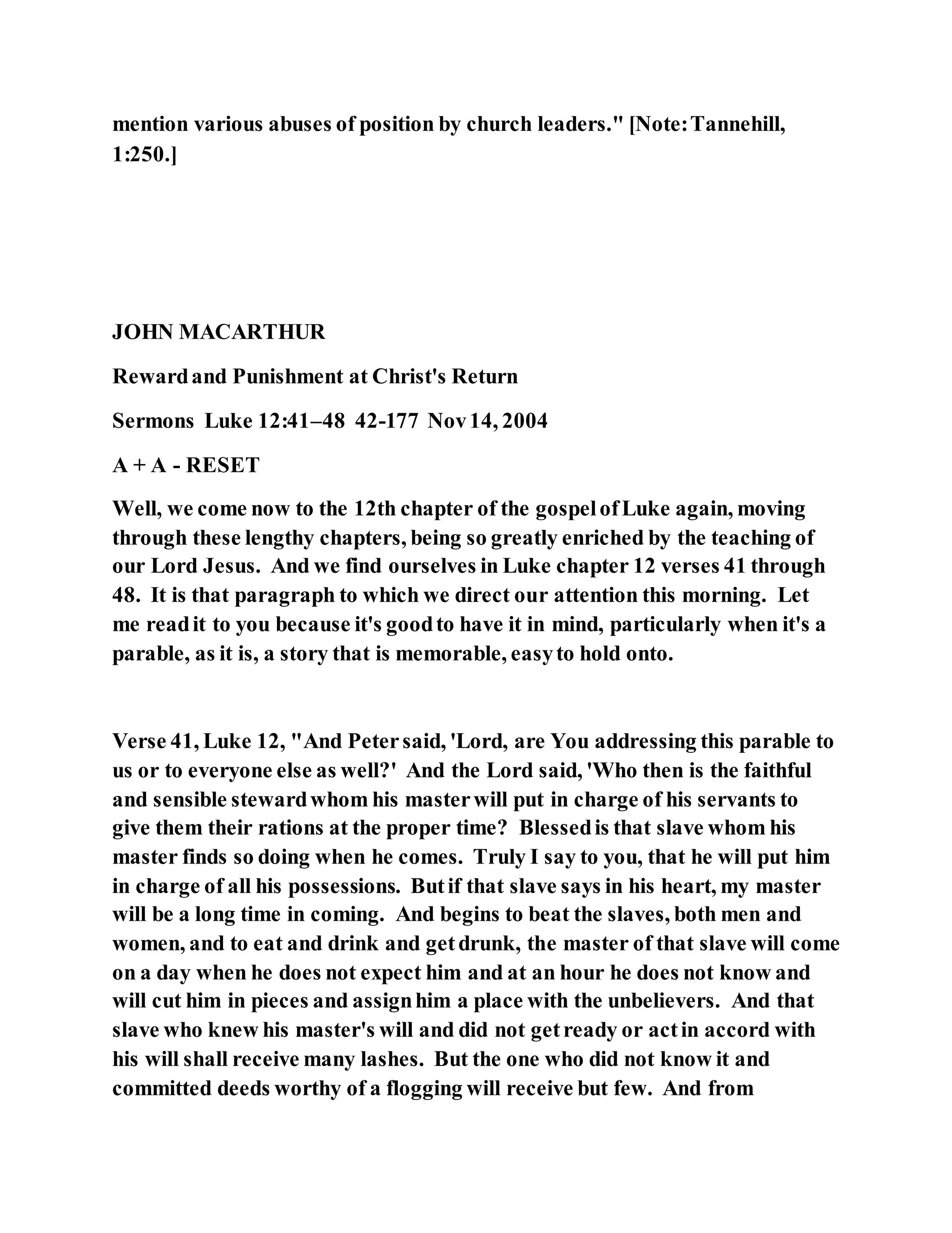 mention various abuses of position by church leaders." [Note:Tannehill,
1:250.]
JOHN MACARTHUR
Rewardand Punishment at Christ's Return
Sermons Luke 12:41–48 42-177 Nov14, 2004
A + A - RESET
Well, we come now to the 12th chapter of the gospelofLuke again, moving
through these lengthy chapters, being so greatly enriched by the teaching of
our Lord Jesus. And we find ourselves in Luke chapter 12 verses 41 through
48. It is that paragraph to which we direct our attention this morning. Let
me readit to you because it's goodto have it in mind, particularly when it's a
parable, as it is, a story that is memorable, easyto hold onto.
Verse 41, Luke 12, "And Petersaid, 'Lord, are You addressing this parable to
us or to everyone else as well?' And the Lord said, 'Who then is the faithful
and sensible stewardwhom his masterwill put in charge of his servants to
give them their rations at the proper time? Blessedis that slave whom his
master finds so doing when he comes. Truly I say to you, that he will put him
in charge of all his possessions. Butif that slave says in his heart, my master
will be a long time in coming. And begins to beat the slaves, both men and
women, and to eat and drink and getdrunk, the master of that slave will come
on a day when he does not expect him and at an hour he does not know and
will cut him in pieces and assignhim a place with the unbelievers. And that
slave who knew his master's will and did not getready or actin accord with
his will shall receive many lashes. But the one who did not know it and
committed deeds worthy of a flogging will receive but few. And from
 