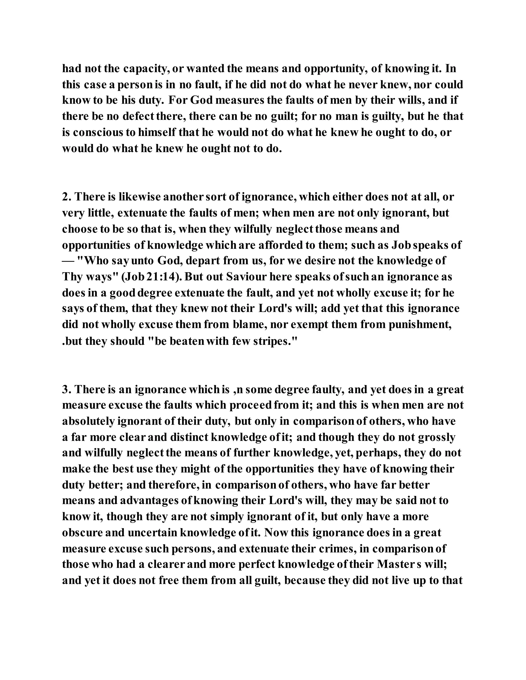 had not the capacity, or wanted the means and opportunity, of knowing it. In
this case a personis in no fault, if he did not do what he never knew, nor could
know to be his duty. For God measures the faults of men by their wills, and if
there be no defectthere, there can be no guilt; for no man is guilty, but he that
is conscious to himself that he would not do what he knew he ought to do, or
would do what he knew he ought not to do.
2. There is likewise anothersort of ignorance, which either does not at all, or
very little, extenuate the faults of men; when men are not only ignorant, but
choose to be so that is, when they wilfully neglectthose means and
opportunities of knowledge whichare afforded to them; such as Jobspeaks of
— "Who sayunto God, depart from us, for we desire not the knowledge of
Thy ways" (Job21:14). But out Saviour here speaks ofsuchan ignorance as
does in a gooddegree extenuate the fault, and yet not wholly excuse it; for he
says of them, that they knew not their Lord's will; add yet that this ignorance
did not wholly excuse them from blame, nor exempt them from punishment,
.but they should "be beatenwith few stripes."
3. There is an ignorance whichis ,n some degree faulty, and yet does in a great
measure excuse the faults which proceedfrom it; and this is when men are not
absolutely ignorant of their duty, but only in comparisonof others, who have
a far more clearand distinct knowledge ofit; and though they do not grossly
and wilfully neglectthe means of further knowledge, yet, perhaps, they do not
make the best use they might of the opportunities they have of knowing their
duty better; and therefore, in comparisonof others, who have far better
means and advantages ofknowing their Lord's will, they may be said not to
know it, though they are not simply ignorant of it, but only have a more
obscure and uncertain knowledge ofit. Now this ignorance does in a great
measure excuse such persons, and extenuate their crimes, in comparisonof
those who had a clearerand more perfect knowledge oftheir Masters will;
and yet it does not free them from all guilt, because they did not live up to that
 