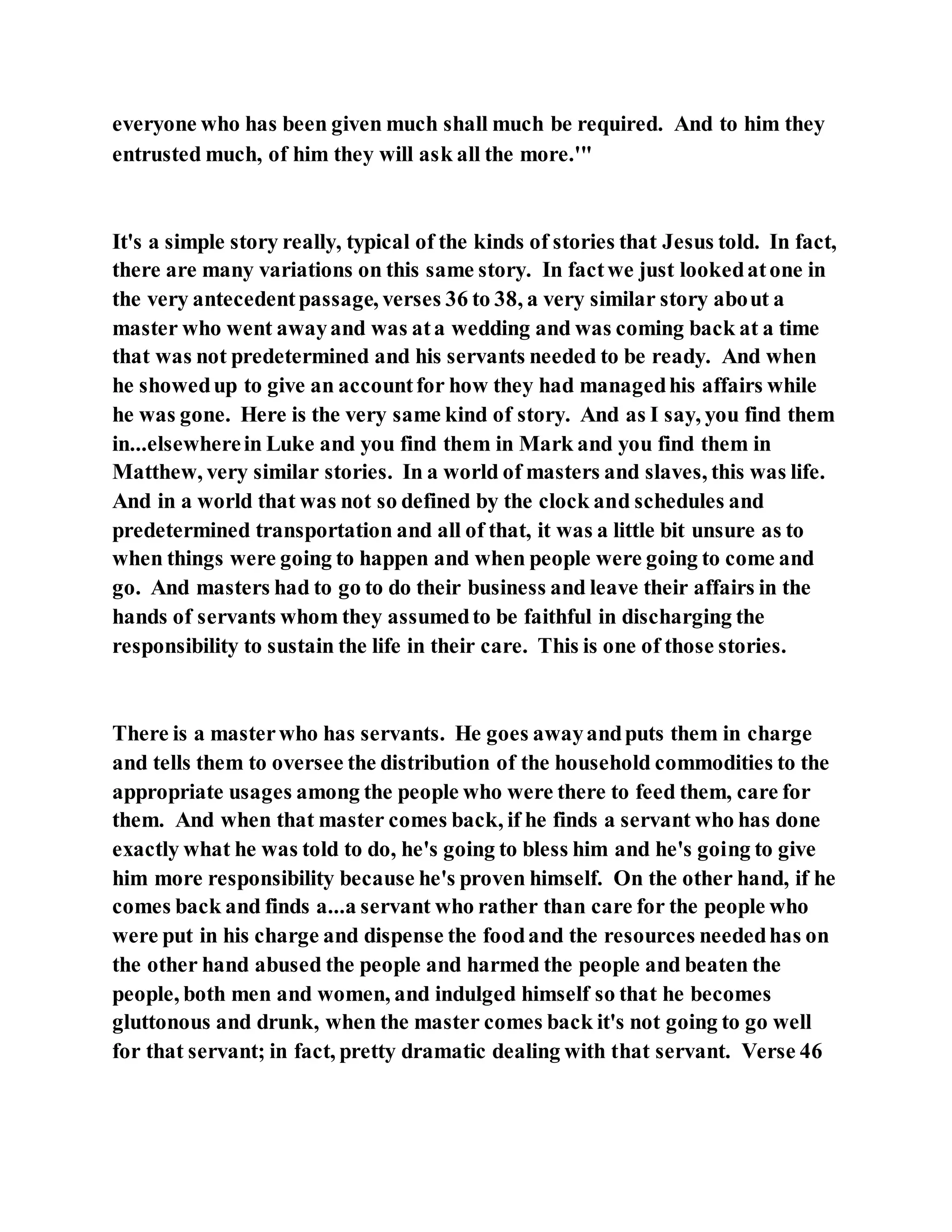 everyone who has been given much shall much be required. And to him they
entrusted much, of him they will ask all the more.'"
It's a simple story really, typical of the kinds of stories that Jesus told. In fact,
there are many variations on this same story. In factwe just lookedatone in
the very antecedentpassage, verses 36 to 38, a very similar story about a
master who went awayand was ata wedding and was coming back at a time
that was not predetermined and his servants needed to be ready. And when
he showedup to give an accountfor how they had managedhis affairs while
he was gone. Here is the very same kind of story. And as I say, you find them
in...elsewherein Luke and you find them in Mark and you find them in
Matthew, very similar stories. In a world of masters and slaves, this was life.
And in a world that was not so defined by the clock and schedules and
predetermined transportation and all of that, it was a little bit unsure as to
when things were going to happen and when people were going to come and
go. And masters had to go to do their business and leave their affairs in the
hands of servants whom they assumedto be faithful in discharging the
responsibility to sustain the life in their care. This is one of those stories.
There is a masterwho has servants. He goes awayandputs them in charge
and tells them to oversee the distribution of the household commodities to the
appropriate usages among the people who were there to feed them, care for
them. And when that master comes back, if he finds a servant who has done
exactly what he was told to do, he's going to bless him and he's going to give
him more responsibility because he's proven himself. On the other hand, if he
comes back and finds a...a servant who rather than care for the people who
were put in his charge and dispense the foodand the resources neededhas on
the other hand abused the people and harmed the people and beaten the
people, both men and women, and indulged himself so that he becomes
gluttonous and drunk, when the master comes back it's not going to go well
for that servant; in fact, pretty dramatic dealing with that servant. Verse 46
 