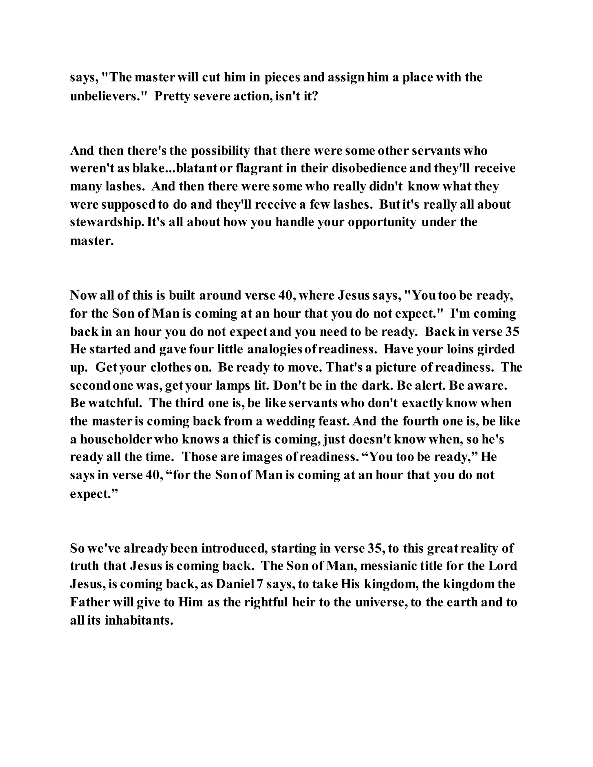 says, "The masterwill cut him in pieces and assignhim a place with the
unbelievers." Pretty severe action, isn't it?
And then there's the possibility that there were some other servants who
weren't as blake...blatantor flagrant in their disobedience and they'll receive
many lashes. And then there were some who really didn't know what they
were supposedto do and they'll receive a few lashes. Butit's really all about
stewardship. It's all about how you handle your opportunity under the
master.
Now all of this is built around verse 40, where Jesus says, "Youtoo be ready,
for the Son of Man is coming at an hour that you do not expect." I'm coming
back in an hour you do not expectand you need to be ready. Back in verse 35
He started and gave four little analogiesofreadiness. Have your loins girded
up. Getyour clothes on. Be ready to move. That's a picture of readiness. The
secondone was, getyour lamps lit. Don't be in the dark. Be alert. Be aware.
Be watchful. The third one is, be like servants who don't exactlyknow when
the masteris coming back from a wedding feast. And the fourth one is, be like
a householderwho knows a thief is coming, just doesn't know when, so he's
ready all the time. Those are images ofreadiness. “You too be ready,” He
says in verse 40, “for the Sonof Man is coming at an hour that you do not
expect.”
So we've alreadybeen introduced, starting in verse 35, to this greatreality of
truth that Jesus is coming back. The Son of Man, messianic title for the Lord
Jesus, is coming back, as Daniel7 says, to take His kingdom, the kingdom the
Father will give to Him as the rightful heir to the universe, to the earth and to
all its inhabitants.
 
