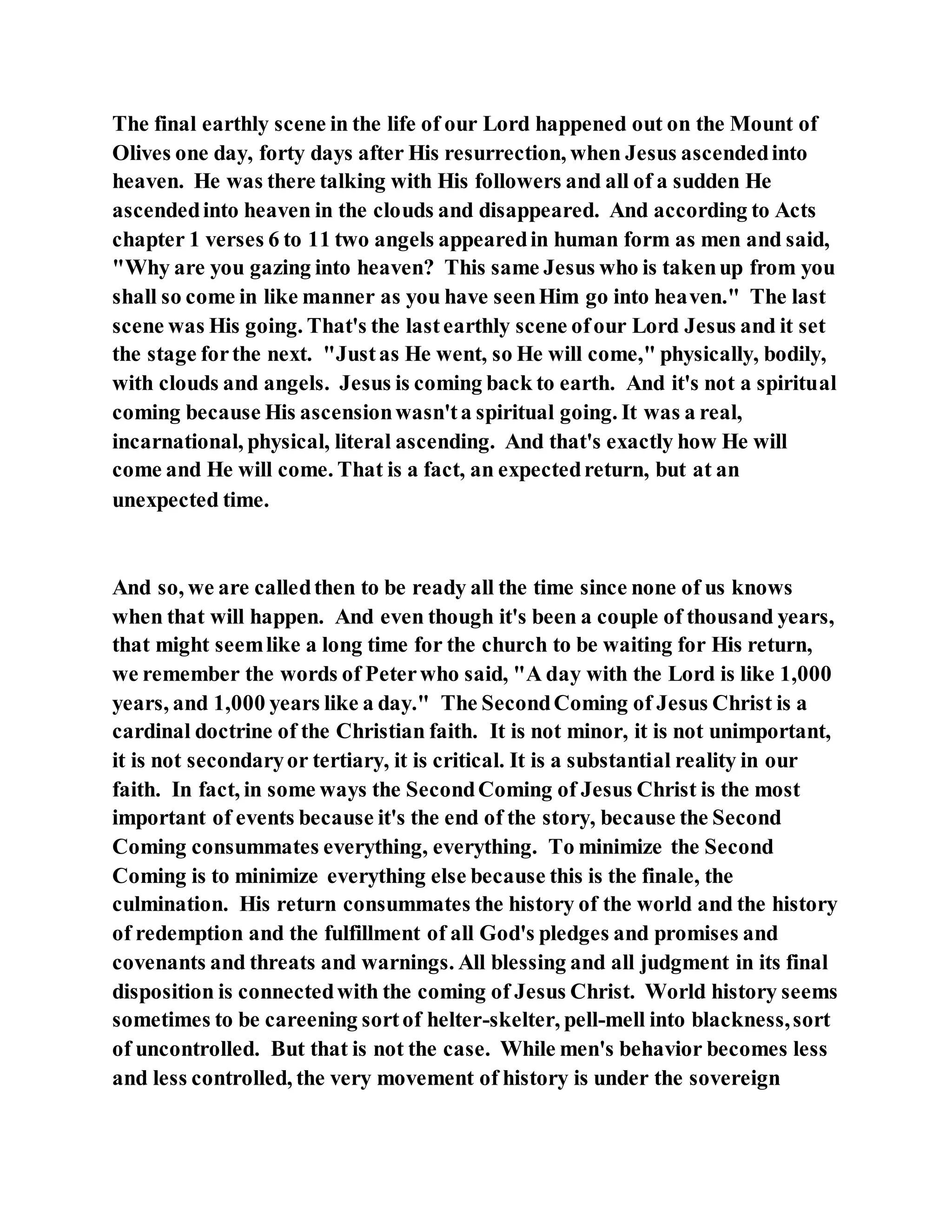 The final earthly scene in the life of our Lord happened out on the Mount of
Olives one day, forty days after His resurrection, when Jesus ascendedinto
heaven. He was there talking with His followers and all of a sudden He
ascendedinto heaven in the clouds and disappeared. And according to Acts
chapter 1 verses 6 to 11 two angels appearedin human form as men and said,
"Why are you gazing into heaven? This same Jesus who is takenup from you
shall so come in like manner as you have seenHim go into heaven." The last
scene was His going. That's the lastearthly scene ofour Lord Jesus and it set
the stage forthe next. "Justas He went, so He will come," physically, bodily,
with clouds and angels. Jesus is coming back to earth. And it's not a spiritual
coming because His ascensionwasn'ta spiritual going. It was a real,
incarnational, physical, literal ascending. And that's exactly how He will
come and He will come. That is a fact, an expectedreturn, but at an
unexpected time.
And so, we are calledthen to be ready all the time since none of us knows
when that will happen. And even though it's been a couple of thousand years,
that might seemlike a long time for the church to be waiting for His return,
we remember the words of Peterwho said, "A day with the Lord is like 1,000
years, and 1,000 years like a day." The SecondComing of Jesus Christ is a
cardinal doctrine of the Christian faith. It is not minor, it is not unimportant,
it is not secondaryor tertiary, it is critical. It is a substantial reality in our
faith. In fact, in some ways the SecondComing of Jesus Christ is the most
important of events because it's the end of the story, because the Second
Coming consummates everything, everything. To minimize the Second
Coming is to minimize everything else because this is the finale, the
culmination. His return consummates the history of the world and the history
of redemption and the fulfillment of all God's pledges and promises and
covenants and threats and warnings. All blessing and all judgment in its final
disposition is connectedwith the coming of Jesus Christ. World history seems
sometimes to be careening sortof helter-skelter, pell-mell into blackness,sort
of uncontrolled. But that is not the case. While men's behavior becomes less
and less controlled, the very movement of history is under the sovereign
 