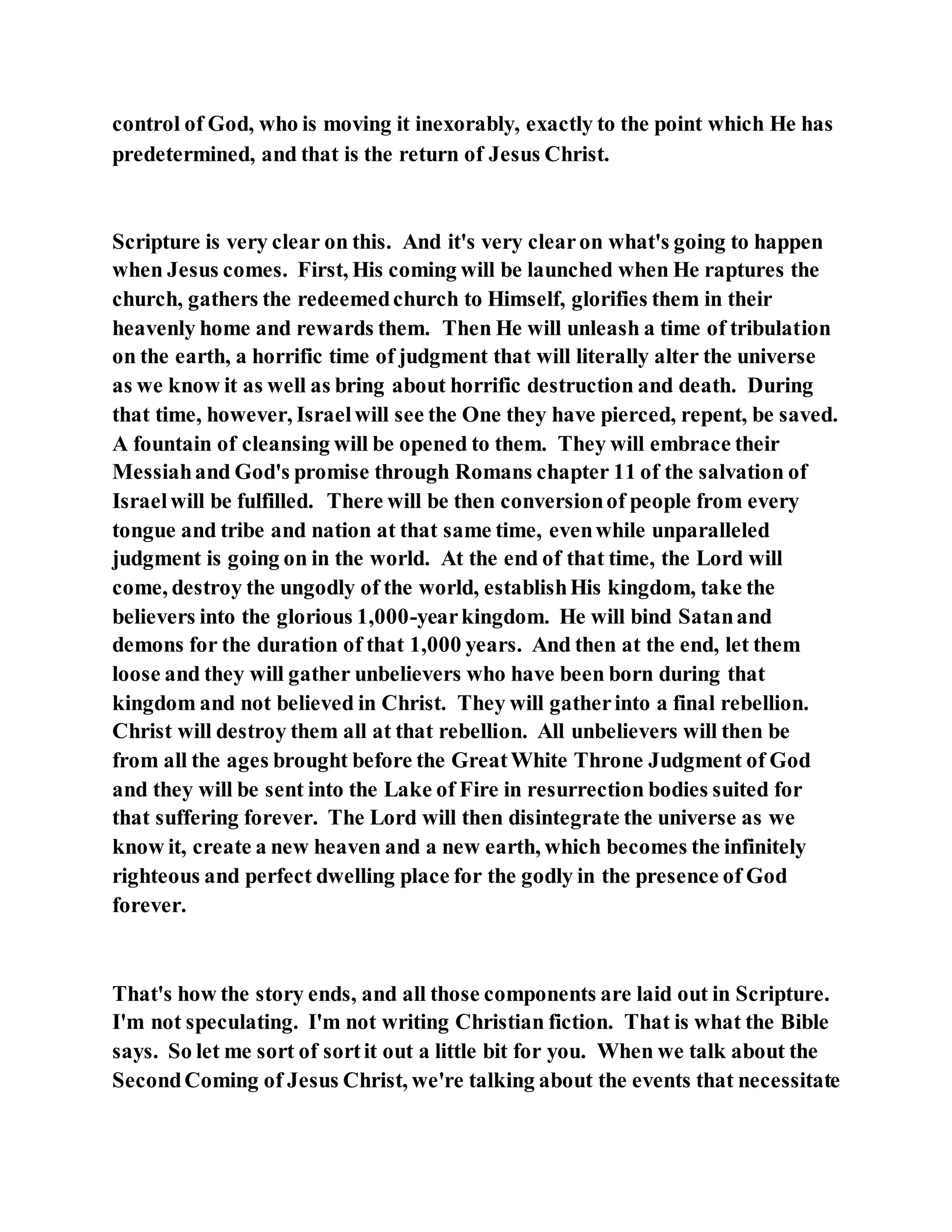 control of God, who is moving it inexorably, exactly to the point which He has
predetermined, and that is the return of Jesus Christ.
Scripture is very clear on this. And it's very clearon what's going to happen
when Jesus comes. First, His coming will be launched when He raptures the
church, gathers the redeemedchurch to Himself, glorifies them in their
heavenly home and rewards them. Then He will unleash a time of tribulation
on the earth, a horrific time of judgment that will literally alter the universe
as we know it as well as bring about horrific destruction and death. During
that time, however, Israelwill see the One they have pierced, repent, be saved.
A fountain of cleansing will be opened to them. They will embrace their
Messiahand God's promise through Romans chapter 11 of the salvation of
Israelwill be fulfilled. There will be then conversionof people from every
tongue and tribe and nation at that same time, evenwhile unparalleled
judgment is going on in the world. At the end of that time, the Lord will
come, destroy the ungodly of the world, establishHis kingdom, take the
believers into the glorious 1,000-yearkingdom. He will bind Satanand
demons for the duration of that 1,000 years. And then at the end, let them
loose and they will gather unbelievers who have been born during that
kingdom and not believed in Christ. They will gatherinto a final rebellion.
Christ will destroy them all at that rebellion. All unbelievers will then be
from all the ages brought before the GreatWhite Throne Judgment of God
and they will be sent into the Lake of Fire in resurrection bodies suited for
that suffering forever. The Lord will then disintegrate the universe as we
know it, create a new heaven and a new earth, which becomes the infinitely
righteous and perfect dwelling place for the godly in the presence of God
forever.
That's how the story ends, and all those components are laid out in Scripture.
I'm not speculating. I'm not writing Christian fiction. That is what the Bible
says. So let me sort of sortit out a little bit for you. When we talk about the
SecondComing of Jesus Christ, we're talking about the events that necessitate
 