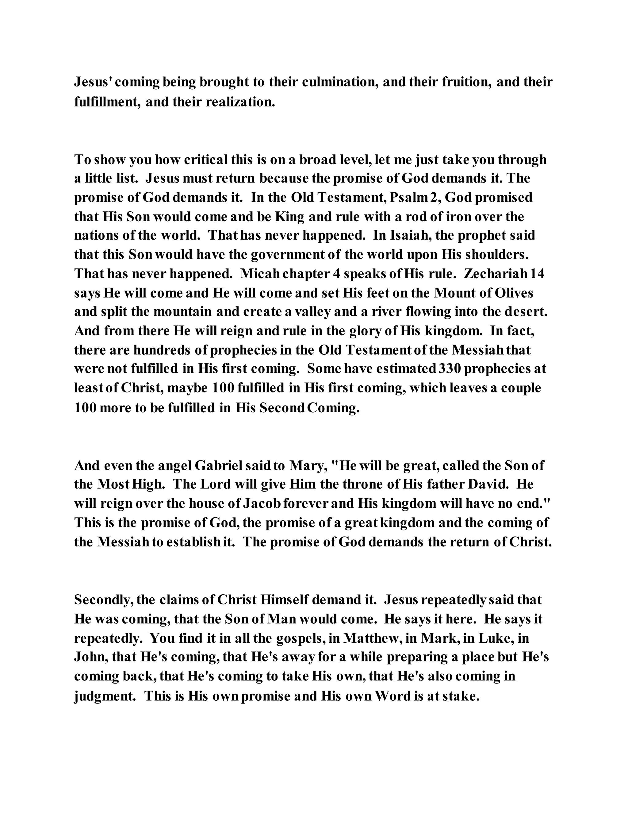 Jesus'coming being brought to their culmination, and their fruition, and their
fulfillment, and their realization.
To show you how critical this is on a broad level, let me just take you through
a little list. Jesus must return because the promise of God demands it. The
promise of God demands it. In the Old Testament, Psalm2, God promised
that His Son would come and be King and rule with a rod of iron over the
nations of the world. Thathas never happened. In Isaiah, the prophet said
that this Sonwould have the government of the world upon His shoulders.
That has never happened. Micahchapter 4 speaks ofHis rule. Zechariah14
says He will come and He will come and set His feet on the Mount of Olives
and split the mountain and create a valley and a river flowing into the desert.
And from there He will reign and rule in the glory of His kingdom. In fact,
there are hundreds of prophecies in the Old Testamentof the Messiahthat
were not fulfilled in His first coming. Some have estimated330 prophecies at
leastof Christ, maybe 100 fulfilled in His first coming, which leaves a couple
100 more to be fulfilled in His SecondComing.
And even the angel Gabriel saidto Mary, "He will be great, called the Son of
the MostHigh. The Lord will give Him the throne of His father David. He
will reign over the house of Jacobforeverand His kingdom will have no end."
This is the promise of God, the promise of a greatkingdom and the coming of
the Messiahto establishit. The promise of God demands the return of Christ.
Secondly, the claims of Christ Himself demand it. Jesus repeatedlysaid that
He was coming, that the Son of Man would come. He says it here. He says it
repeatedly. You find it in all the gospels, in Matthew, in Mark, in Luke, in
John, that He's coming, that He's awayfor a while preparing a place but He's
coming back, that He's coming to take His own, that He's also coming in
judgment. This is His ownpromise and His own Word is at stake.
 