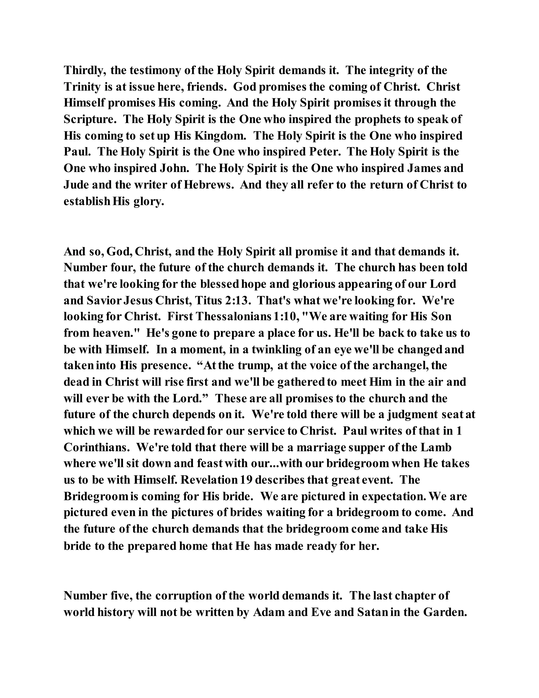 Thirdly, the testimony of the Holy Spirit demands it. The integrity of the
Trinity is at issue here, friends. God promises the coming of Christ. Christ
Himself promises His coming. And the Holy Spirit promises it through the
Scripture. The Holy Spirit is the One who inspired the prophets to speak of
His coming to setup His Kingdom. The Holy Spirit is the One who inspired
Paul. The Holy Spirit is the One who inspired Peter. The Holy Spirit is the
One who inspired John. The Holy Spirit is the One who inspired James and
Jude and the writer of Hebrews. And they all refer to the return of Christ to
establishHis glory.
And so, God, Christ, and the Holy Spirit all promise it and that demands it.
Number four, the future of the church demands it. The church has been told
that we're looking for the blessedhope and glorious appearing of our Lord
and SaviorJesus Christ, Titus 2:13. That's what we're looking for. We're
looking for Christ. First Thessalonians1:10, "We are waiting for His Son
from heaven." He's gone to prepare a place for us. He'll be back to take us to
be with Himself. In a moment, in a twinkling of an eye we'll be changedand
takeninto His presence. “Atthe trump, at the voice of the archangel, the
dead in Christ will rise first and we'll be gatheredto meet Him in the air and
will ever be with the Lord.” These are all promises to the church and the
future of the church depends on it. We're told there will be a judgment seatat
which we will be rewardedfor our service to Christ. Paul writes of that in 1
Corinthians. We're told that there will be a marriage supper of the Lamb
where we'll sit down and feastwith our...with our bridegroom when He takes
us to be with Himself. Revelation19 describes that greatevent. The
Bridegroomis coming for His bride. We are pictured in expectation. We are
pictured even in the pictures of brides waiting for a bridegroom to come. And
the future of the church demands that the bridegroom come and take His
bride to the prepared home that He has made ready for her.
Number five, the corruption of the world demands it. The last chapter of
world history will not be written by Adam and Eve and Satanin the Garden.
 