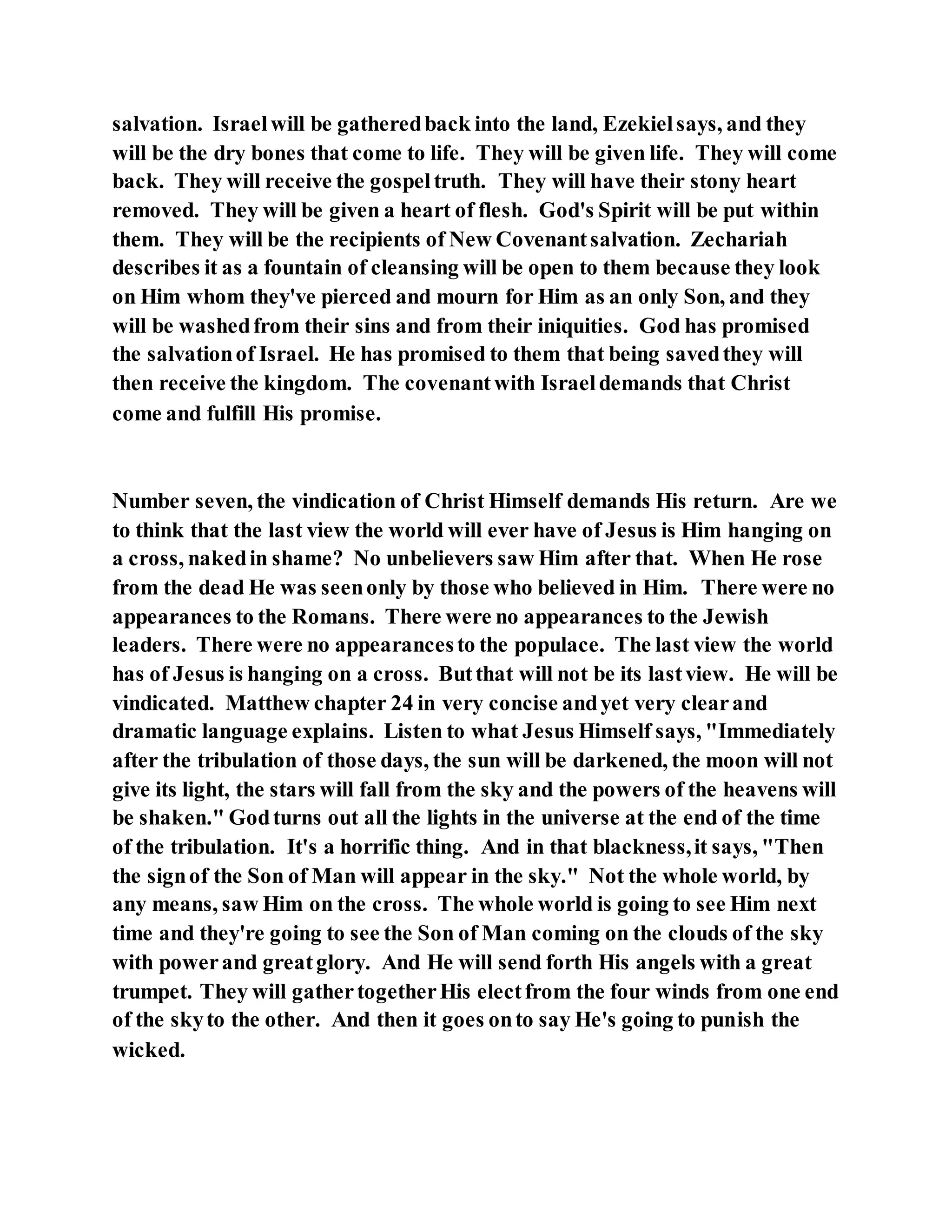 salvation. Israelwill be gatheredback into the land, Ezekielsays, and they
will be the dry bones that come to life. They will be given life. They will come
back. They will receive the gospeltruth. They will have their stony heart
removed. They will be given a heart of flesh. God's Spirit will be put within
them. They will be the recipients of New Covenantsalvation. Zechariah
describes it as a fountain of cleansing will be open to them because they look
on Him whom they've pierced and mourn for Him as an only Son, and they
will be washedfrom their sins and from their iniquities. God has promised
the salvationof Israel. He has promised to them that being savedthey will
then receive the kingdom. The covenantwith Israeldemands that Christ
come and fulfill His promise.
Number seven, the vindication of Christ Himself demands His return. Are we
to think that the last view the world will ever have of Jesus is Him hanging on
a cross, nakedin shame? No unbelievers saw Him after that. When He rose
from the dead He was seenonly by those who believed in Him. There were no
appearances to the Romans. There were no appearances to the Jewish
leaders. There were no appearancesto the populace. The last view the world
has of Jesus is hanging on a cross. Butthat will not be its lastview. He will be
vindicated. Matthew chapter 24 in very concise andyet very clearand
dramatic language explains. Listen to what Jesus Himself says, "Immediately
after the tribulation of those days, the sun will be darkened, the moon will not
give its light, the stars will fall from the sky and the powers of the heavens will
be shaken." Godturns out all the lights in the universe at the end of the time
of the tribulation. It's a horrific thing. And in that blackness,it says, "Then
the signof the Son of Man will appear in the sky." Not the whole world, by
any means, saw Him on the cross. The whole world is going to see Him next
time and they're going to see the Son of Man coming on the clouds of the sky
with powerand greatglory. And He will send forth His angels with a great
trumpet. They will gathertogetherHis electfrom the four winds from one end
of the skyto the other. And then it goes onto say He's going to punish the
wicked.
 