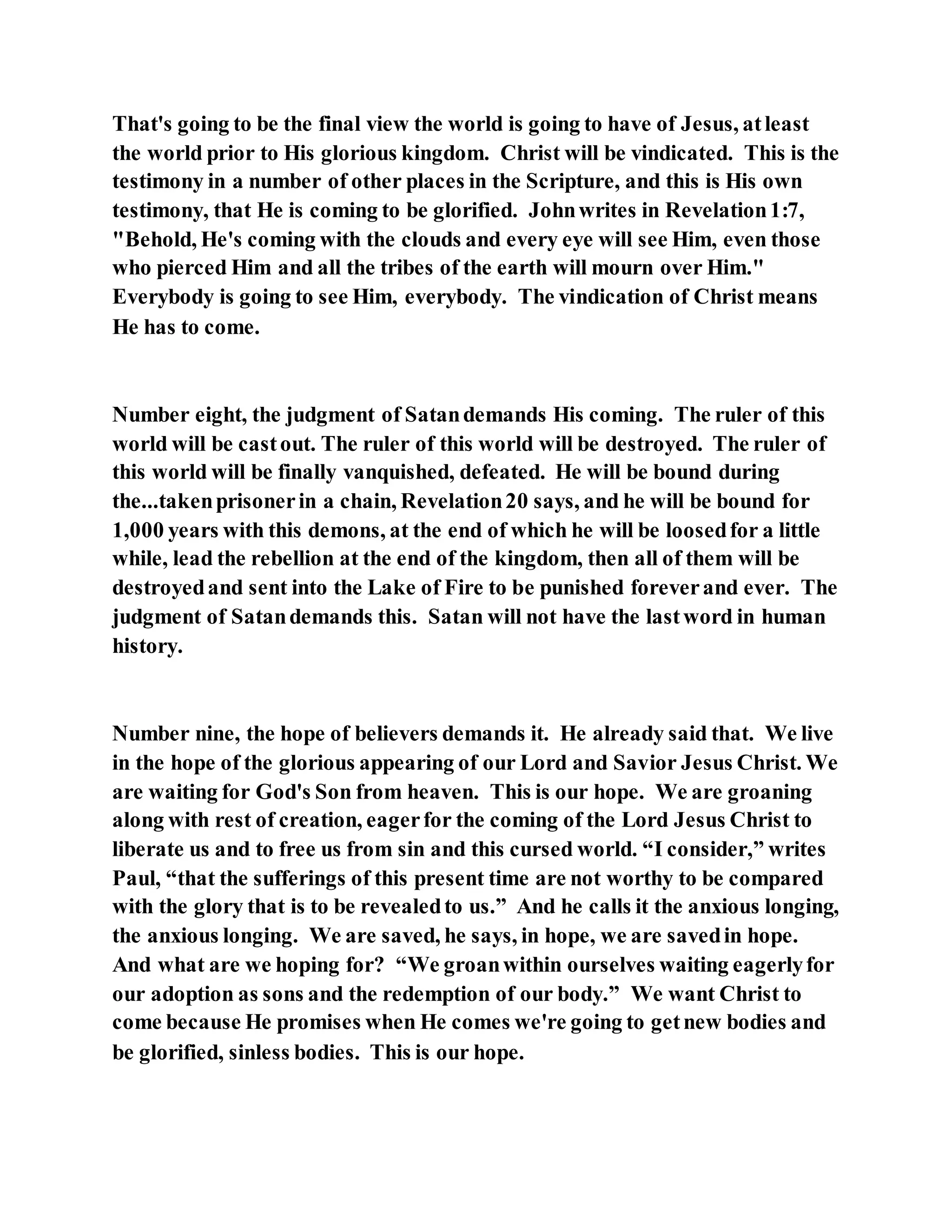 That's going to be the final view the world is going to have of Jesus, atleast
the world prior to His glorious kingdom. Christ will be vindicated. This is the
testimony in a number of other places in the Scripture, and this is His own
testimony, that He is coming to be glorified. Johnwrites in Revelation1:7,
"Behold, He's coming with the clouds and every eye will see Him, even those
who pierced Him and all the tribes of the earth will mourn over Him."
Everybody is going to see Him, everybody. The vindication of Christ means
He has to come.
Number eight, the judgment of Satandemands His coming. The ruler of this
world will be castout. The ruler of this world will be destroyed. The ruler of
this world will be finally vanquished, defeated. He will be bound during
the...takenprisonerin a chain, Revelation20 says, and he will be bound for
1,000 years with this demons, at the end of which he will be loosedfor a little
while, lead the rebellion at the end of the kingdom, then all of them will be
destroyedand sent into the Lake of Fire to be punished foreverand ever. The
judgment of Satandemands this. Satan will not have the lastword in human
history.
Number nine, the hope of believers demands it. He already said that. We live
in the hope of the glorious appearing of our Lord and Savior Jesus Christ. We
are waiting for God's Son from heaven. This is our hope. We are groaning
along with rest of creation, eagerfor the coming of the Lord Jesus Christ to
liberate us and to free us from sin and this cursed world. “I consider,” writes
Paul, “that the sufferings of this present time are not worthy to be compared
with the glory that is to be revealedto us.” And he calls it the anxious longing,
the anxious longing. We are saved, he says, in hope, we are savedin hope.
And what are we hoping for? “We groanwithin ourselves waiting eagerlyfor
our adoption as sons and the redemption of our body.” We want Christ to
come because He promises when He comes we're going to getnew bodies and
be glorified, sinless bodies. This is our hope.
 