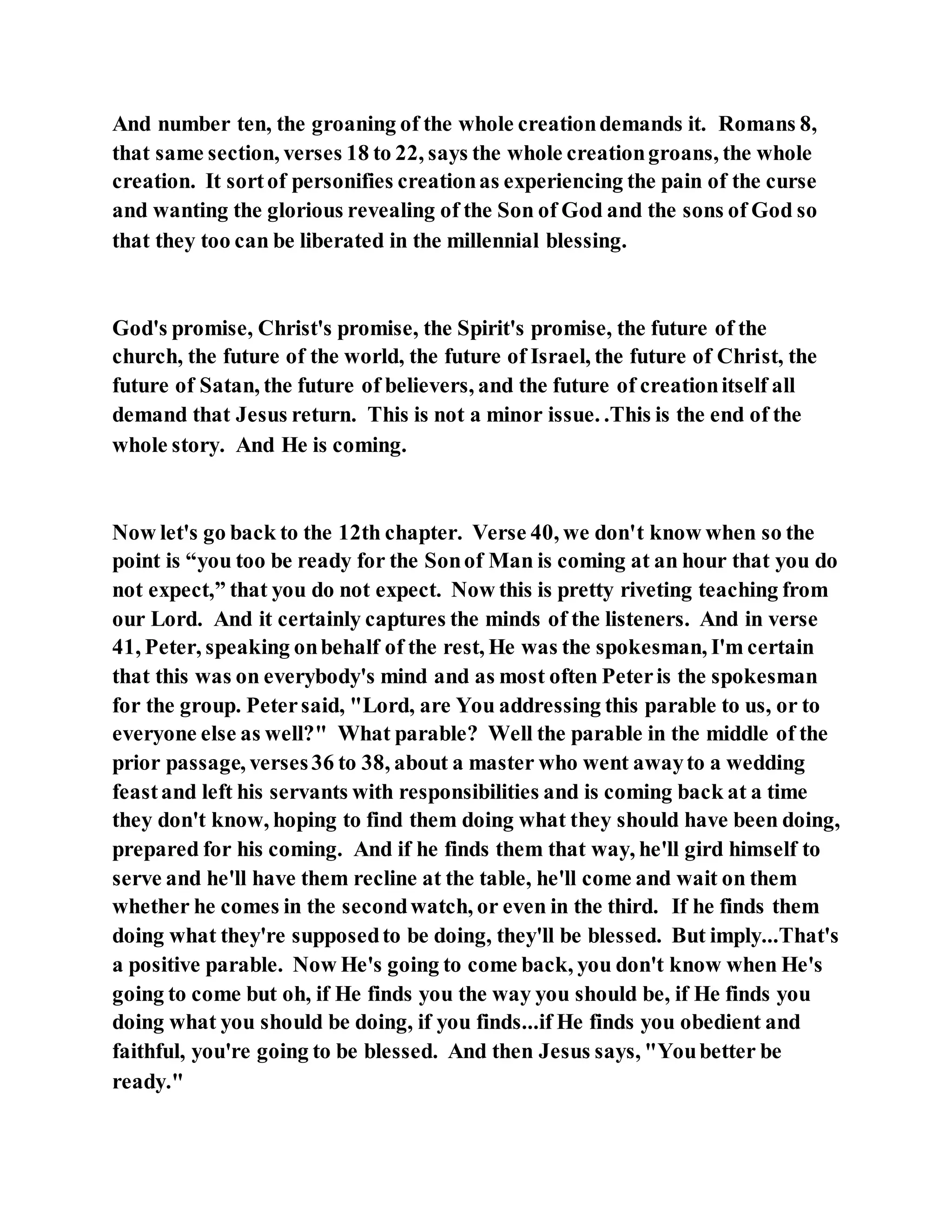 And number ten, the groaning of the whole creationdemands it. Romans 8,
that same section, verses 18 to 22, says the whole creationgroans, the whole
creation. It sortof personifies creationas experiencing the pain of the curse
and wanting the glorious revealing of the Son of God and the sons of God so
that they too can be liberated in the millennial blessing.
God's promise, Christ's promise, the Spirit's promise, the future of the
church, the future of the world, the future of Israel, the future of Christ, the
future of Satan, the future of believers, and the future of creationitself all
demand that Jesus return. This is not a minor issue. .This is the end of the
whole story. And He is coming.
Now let's go back to the 12th chapter. Verse 40, we don't know when so the
point is “you too be ready for the Sonof Man is coming at an hour that you do
not expect,” that you do not expect. Now this is pretty riveting teaching from
our Lord. And it certainly captures the minds of the listeners. And in verse
41, Peter, speaking onbehalf of the rest, He was the spokesman, I'm certain
that this was on everybody's mind and as most often Peteris the spokesman
for the group. Petersaid, "Lord, are You addressing this parable to us, or to
everyone else as well?" What parable? Well the parable in the middle of the
prior passage, verses36 to 38, about a master who went awayto a wedding
feastand left his servants with responsibilities and is coming back at a time
they don't know, hoping to find them doing what they should have been doing,
prepared for his coming. And if he finds them that way, he'll gird himself to
serve and he'll have them recline at the table, he'll come and wait on them
whether he comes in the secondwatch, or even in the third. If he finds them
doing what they're supposedto be doing, they'll be blessed. But imply...That's
a positive parable. Now He's going to come back, you don't know when He's
going to come but oh, if He finds you the way you should be, if He finds you
doing what you should be doing, if you finds...if He finds you obedient and
faithful, you're going to be blessed. And then Jesus says, "Youbetter be
ready."
 