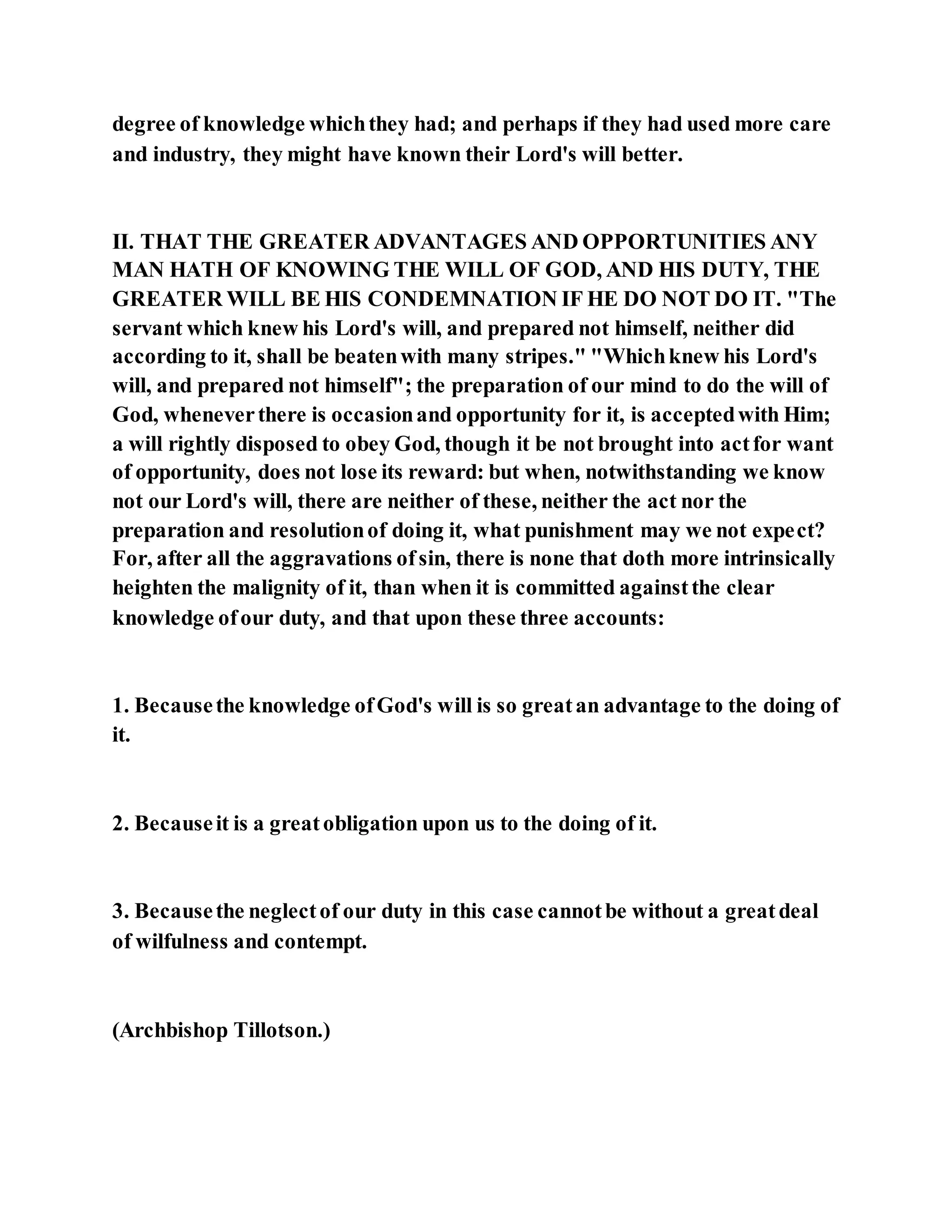 degree of knowledge whichthey had; and perhaps if they had used more care
and industry, they might have known their Lord's will better.
II. THAT THE GREATER ADVANTAGES AND OPPORTUNITIES ANY
MAN HATH OF KNOWING THE WILL OF GOD, AND HIS DUTY, THE
GREATER WILL BE HIS CONDEMNATION IF HE DO NOT DO IT. "The
servant which knew his Lord's will, and prepared not himself, neither did
according to it, shall be beatenwith many stripes." "Whichknew his Lord's
will, and prepared not himself"; the preparation of our mind to do the will of
God, wheneverthere is occasionand opportunity for it, is acceptedwith Him;
a will rightly disposed to obey God, though it be not brought into actfor want
of opportunity, does not lose its reward: but when, notwithstanding we know
not our Lord's will, there are neither of these, neither the act nor the
preparation and resolutionof doing it, what punishment may we not expect?
For, after all the aggravations ofsin, there is none that doth more intrinsically
heighten the malignity of it, than when it is committed againstthe clear
knowledge ofour duty, and that upon these three accounts:
1. Becausethe knowledge ofGod's will is so greatan advantage to the doing of
it.
2. Becauseit is a greatobligation upon us to the doing of it.
3. Becausethe neglectof our duty in this case cannotbe without a greatdeal
of wilfulness and contempt.
(Archbishop Tillotson.)
 