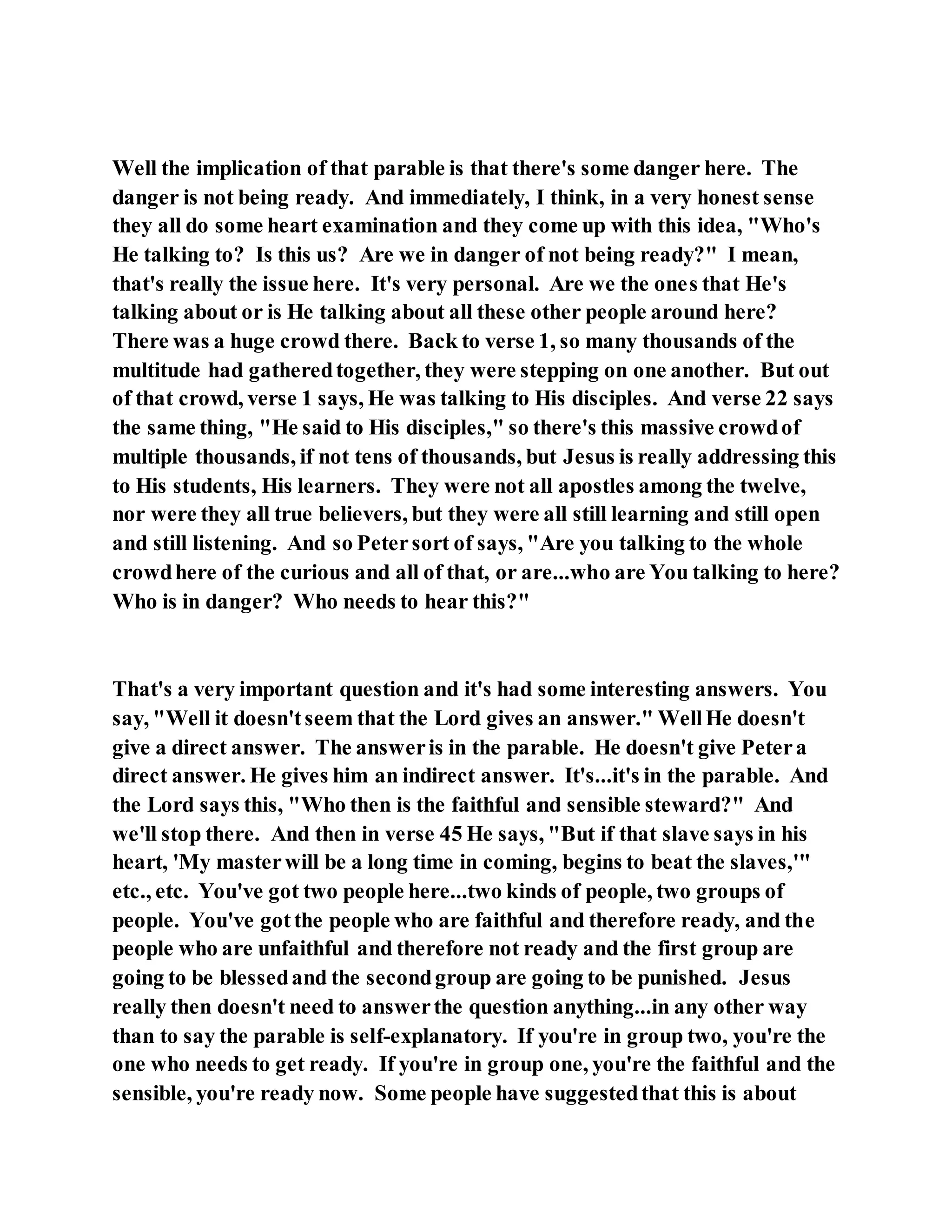 Well the implication of that parable is that there's some danger here. The
danger is not being ready. And immediately, I think, in a very honest sense
they all do some heart examination and they come up with this idea, "Who's
He talking to? Is this us? Are we in danger of not being ready?" I mean,
that's really the issue here. It's very personal. Are we the ones that He's
talking about or is He talking about all these other people around here?
There was a huge crowd there. Back to verse 1, so many thousands of the
multitude had gatheredtogether, they were stepping on one another. But out
of that crowd, verse 1 says, He was talking to His disciples. And verse 22 says
the same thing, "He said to His disciples," so there's this massive crowdof
multiple thousands, if not tens of thousands, but Jesus is really addressing this
to His students, His learners. They were not all apostles among the twelve,
nor were they all true believers, but they were all still learning and still open
and still listening. And so Petersort of says, "Are you talking to the whole
crowdhere of the curious and all of that, or are...who are You talking to here?
Who is in danger? Who needs to hear this?"
That's a very important question and it's had some interesting answers. You
say, "Well it doesn'tseem that the Lord gives an answer." WellHe doesn't
give a direct answer. The answeris in the parable. He doesn't give Petera
direct answer. He gives him an indirect answer. It's...it's in the parable. And
the Lord says this, "Who then is the faithful and sensible steward?" And
we'll stop there. And then in verse 45 He says, "But if that slave says in his
heart, 'My masterwill be a long time in coming, begins to beat the slaves,'"
etc., etc. You've got two people here...two kinds of people, two groups of
people. You've gotthe people who are faithful and therefore ready, and the
people who are unfaithful and therefore not ready and the first group are
going to be blessedand the secondgroup are going to be punished. Jesus
really then doesn't need to answerthe question anything...in any other way
than to say the parable is self-explanatory. If you're in group two, you're the
one who needs to get ready. If you're in group one, you're the faithful and the
sensible, you're ready now. Some people have suggestedthat this is about
 