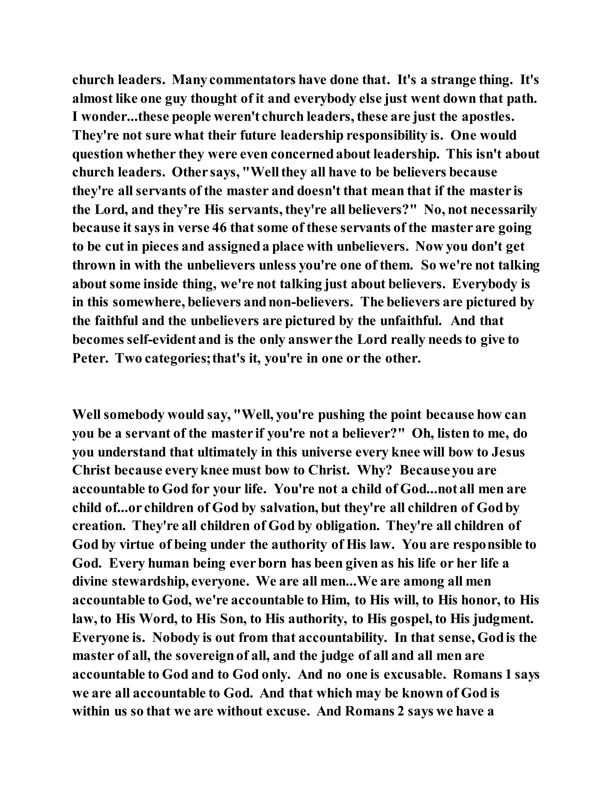 church leaders. Manycommentators have done that. It's a strange thing. It's
almost like one guy thought of it and everybody else just went down that path.
I wonder...these people weren'tchurch leaders, these are just the apostles.
They're not sure what their future leadership responsibility is. One would
question whether they were even concernedabout leadership. This isn't about
church leaders. Othersays, "Wellthey all have to be believers because
they're all servants of the master and doesn't that mean that if the masteris
the Lord, and they’re His servants, they're all believers?" No, not necessarily
because it says in verse 46 that some of these servants of the masterare going
to be cut in pieces and assigneda place with unbelievers. Now you don't get
thrown in with the unbelievers unless you're one of them. So we're not talking
about some inside thing, we're not talking just about believers. Everybody is
in this somewhere, believers andnon-believers. The believers are pictured by
the faithful and the unbelievers are pictured by the unfaithful. And that
becomes self-evidentand is the only answerthe Lord really needs to give to
Peter. Two categories;that's it, you're in one or the other.
Well somebody would say, "Well, you're pushing the point because how can
you be a servant of the masterif you're not a believer?" Oh, listen to me, do
you understand that ultimately in this universe every knee will bow to Jesus
Christ because everyknee must bow to Christ. Why? Becauseyou are
accountable to God for your life. You're not a child of God...notall men are
child of...orchildren of God by salvation, but they're all children of Godby
creation. They're all children of God by obligation. They're all children of
God by virtue of being under the authority of His law. You are responsible to
God. Every human being everborn has been given as his life or her life a
divine stewardship, everyone. We are all men...We are among all men
accountable to God, we're accountable to Him, to His will, to His honor, to His
law, to His Word, to His Son, to His authority, to His gospel, to His judgment.
Everyone is. Nobody is out from that accountability. In that sense, Godis the
master of all, the sovereignof all, and the judge of all and all men are
accountable to God and to God only. And no one is excusable. Romans 1 says
we are all accountable to God. And that which may be known of God is
within us so that we are without excuse. And Romans 2 says we have a
 