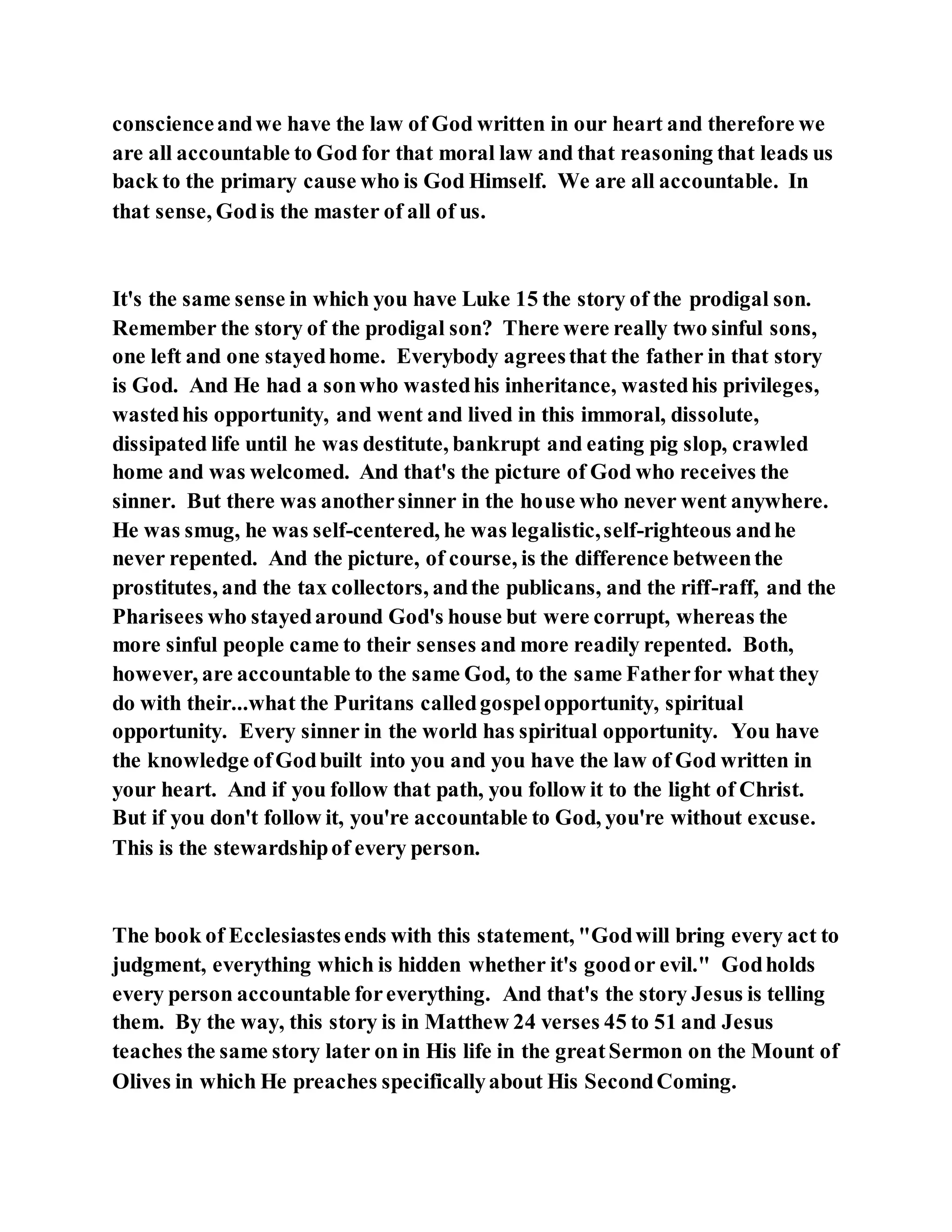 conscienceandwe have the law of God written in our heart and therefore we
are all accountable to God for that moral law and that reasoning that leads us
back to the primary cause who is God Himself. We are all accountable. In
that sense, Godis the master of all of us.
It's the same sense in which you have Luke 15 the story of the prodigal son.
Remember the story of the prodigal son? There were really two sinful sons,
one left and one stayedhome. Everybody agreesthat the father in that story
is God. And He had a sonwho wastedhis inheritance, wastedhis privileges,
wastedhis opportunity, and went and lived in this immoral, dissolute,
dissipated life until he was destitute, bankrupt and eating pig slop, crawled
home and was welcomed. And that's the picture of God who receives the
sinner. But there was anothersinner in the house who never went anywhere.
He was smug, he was self-centered, he was legalistic,self-righteous andhe
never repented. And the picture, of course, is the difference betweenthe
prostitutes, and the tax collectors, andthe publicans, and the riff-raff, and the
Pharisees who stayedaround God's house but were corrupt, whereas the
more sinful people came to their senses and more readily repented. Both,
however, are accountable to the same God, to the same Fatherfor what they
do with their...what the Puritans calledgospelopportunity, spiritual
opportunity. Every sinner in the world has spiritual opportunity. You have
the knowledge ofGodbuilt into you and you have the law of God written in
your heart. And if you follow that path, you follow it to the light of Christ.
But if you don't follow it, you're accountable to God, you're without excuse.
This is the stewardshipof every person.
The book of Ecclesiastesends with this statement, "Godwill bring every act to
judgment, everything which is hidden whether it's goodor evil." Godholds
every person accountable foreverything. And that's the story Jesus is telling
them. By the way, this story is in Matthew 24 verses 45 to 51 and Jesus
teaches the same story later on in His life in the greatSermon on the Mount of
Olives in which He preaches specificallyabout His SecondComing.
 
