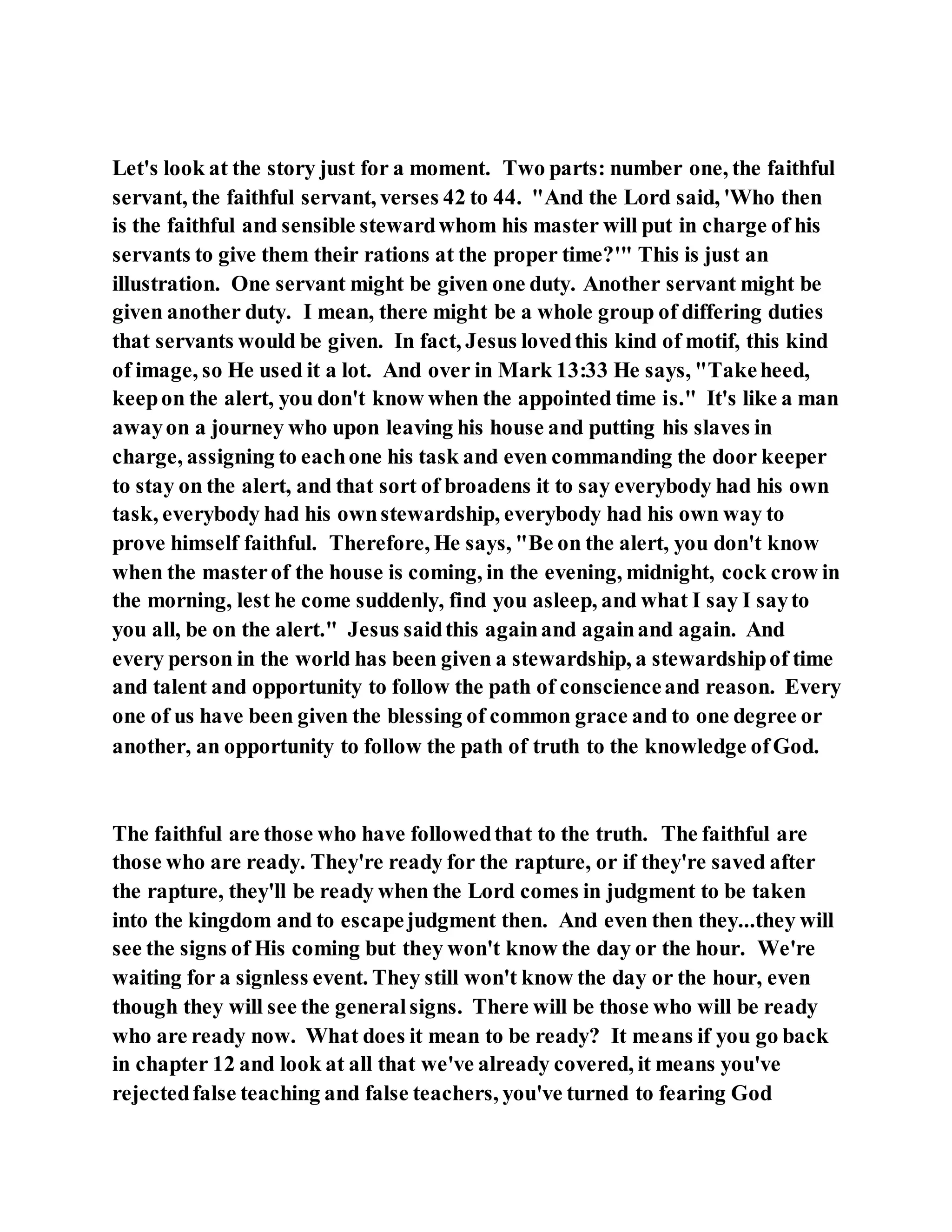 Let's look at the story just for a moment. Two parts: number one, the faithful
servant, the faithful servant, verses 42 to 44. "And the Lord said, 'Who then
is the faithful and sensible stewardwhom his master will put in charge of his
servants to give them their rations at the proper time?'" This is just an
illustration. One servant might be given one duty. Another servant might be
given another duty. I mean, there might be a whole group of differing duties
that servants would be given. In fact, Jesus lovedthis kind of motif, this kind
of image, so He used it a lot. And over in Mark 13:33 He says, "Takeheed,
keepon the alert, you don't know when the appointed time is." It's like a man
awayon a journey who upon leaving his house and putting his slaves in
charge, assigning to eachone his task and even commanding the door keeper
to stay on the alert, and that sort of broadens it to say everybody had his own
task, everybody had his ownstewardship, everybody had his own way to
prove himself faithful. Therefore, He says, "Be on the alert, you don't know
when the masterof the house is coming, in the evening, midnight, cock crow in
the morning, lest he come suddenly, find you asleep, and what I say I sayto
you all, be on the alert." Jesus saidthis againand againand again. And
every person in the world has been given a stewardship, a stewardshipof time
and talent and opportunity to follow the path of conscienceand reason. Every
one of us have been given the blessing of common grace and to one degree or
another, an opportunity to follow the path of truth to the knowledge ofGod.
The faithful are those who have followedthat to the truth. The faithful are
those who are ready. They're ready for the rapture, or if they're saved after
the rapture, they'll be ready when the Lord comes in judgment to be taken
into the kingdom and to escapejudgment then. And even then they...they will
see the signs of His coming but they won't know the day or the hour. We're
waiting for a signless event. They still won't know the day or the hour, even
though they will see the generalsigns. There will be those who will be ready
who are ready now. What does it mean to be ready? It means if you go back
in chapter 12 and look at all that we've already covered, it means you've
rejectedfalse teaching and false teachers, you've turned to fearing God
 