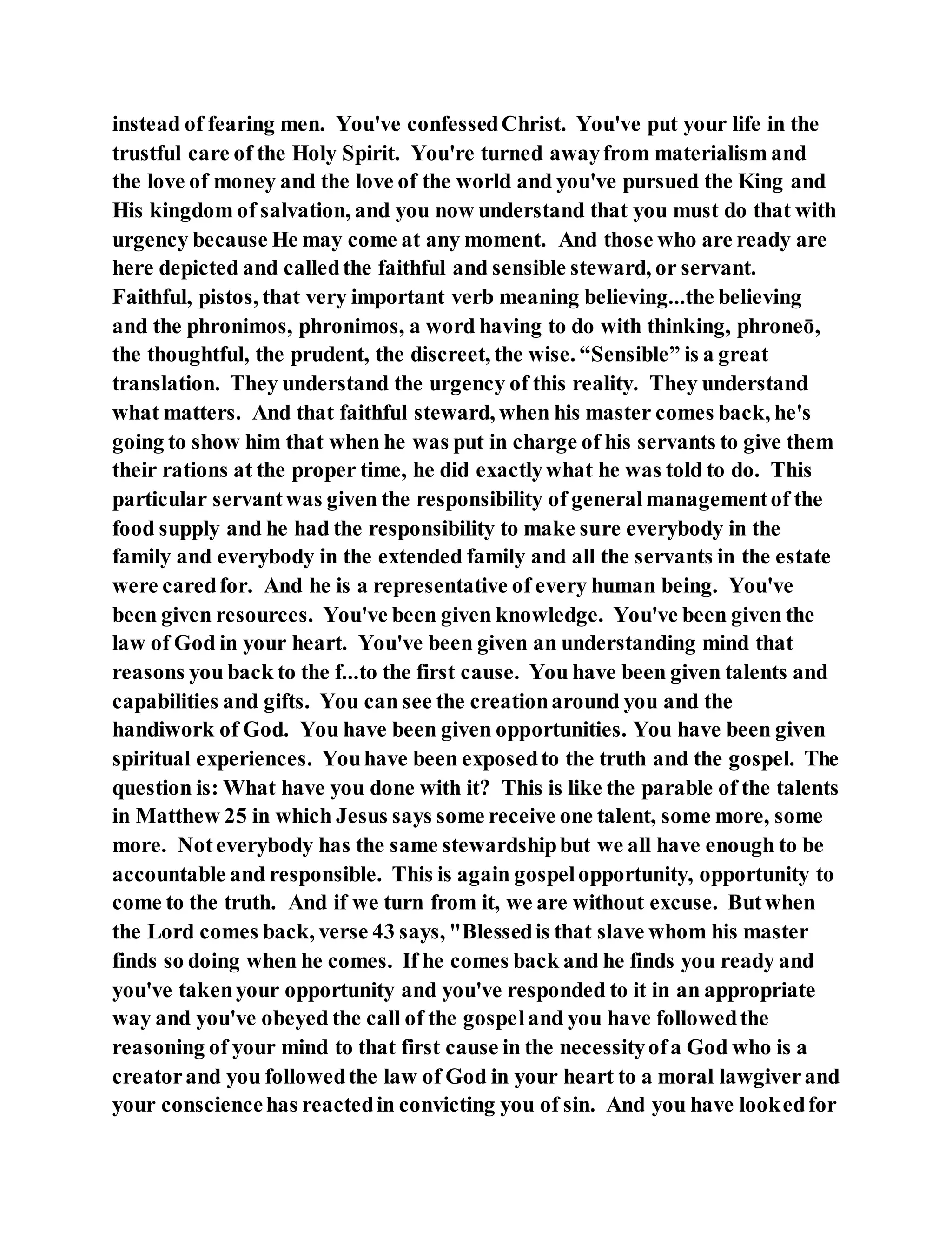 instead of fearing men. You've confessedChrist. You've put your life in the
trustful care of the Holy Spirit. You're turned awayfrom materialism and
the love of money and the love of the world and you've pursued the King and
His kingdom of salvation, and you now understand that you must do that with
urgency because He may come at any moment. And those who are ready are
here depicted and calledthe faithful and sensible steward, or servant.
Faithful, pistos, that very important verb meaning believing...the believing
and the phronimos, phronimos, a word having to do with thinking, phroneō,
the thoughtful, the prudent, the discreet, the wise. “Sensible” is a great
translation. They understand the urgency of this reality. They understand
what matters. And that faithful steward, when his master comes back, he's
going to show him that when he was put in charge of his servants to give them
their rations at the proper time, he did exactlywhat he was told to do. This
particular servantwas given the responsibility of generalmanagementof the
food supply and he had the responsibility to make sure everybody in the
family and everybody in the extended family and all the servants in the estate
were caredfor. And he is a representative of every human being. You've
been given resources. You've been given knowledge. You've been given the
law of God in your heart. You've been given an understanding mind that
reasons you back to the f...to the first cause. You have been given talents and
capabilities and gifts. You can see the creationaround you and the
handiwork of God. You have been given opportunities. You have been given
spiritual experiences. Youhave been exposedto the truth and the gospel. The
question is: What have you done with it? This is like the parable of the talents
in Matthew 25 in which Jesus says some receive one talent, some more, some
more. Noteverybody has the same stewardshipbut we all have enough to be
accountable and responsible. This is again gospelopportunity, opportunity to
come to the truth. And if we turn from it, we are without excuse. Butwhen
the Lord comes back, verse 43 says, "Blessedis that slave whom his master
finds so doing when he comes. If he comes back and he finds you ready and
you've takenyour opportunity and you've responded to it in an appropriate
way and you've obeyed the call of the gospeland you have followedthe
reasoning of your mind to that first cause in the necessityofa God who is a
creatorand you followedthe law of God in your heart to a moral lawgiverand
your consciencehas reactedin convicting you of sin. And you have lookedfor
 