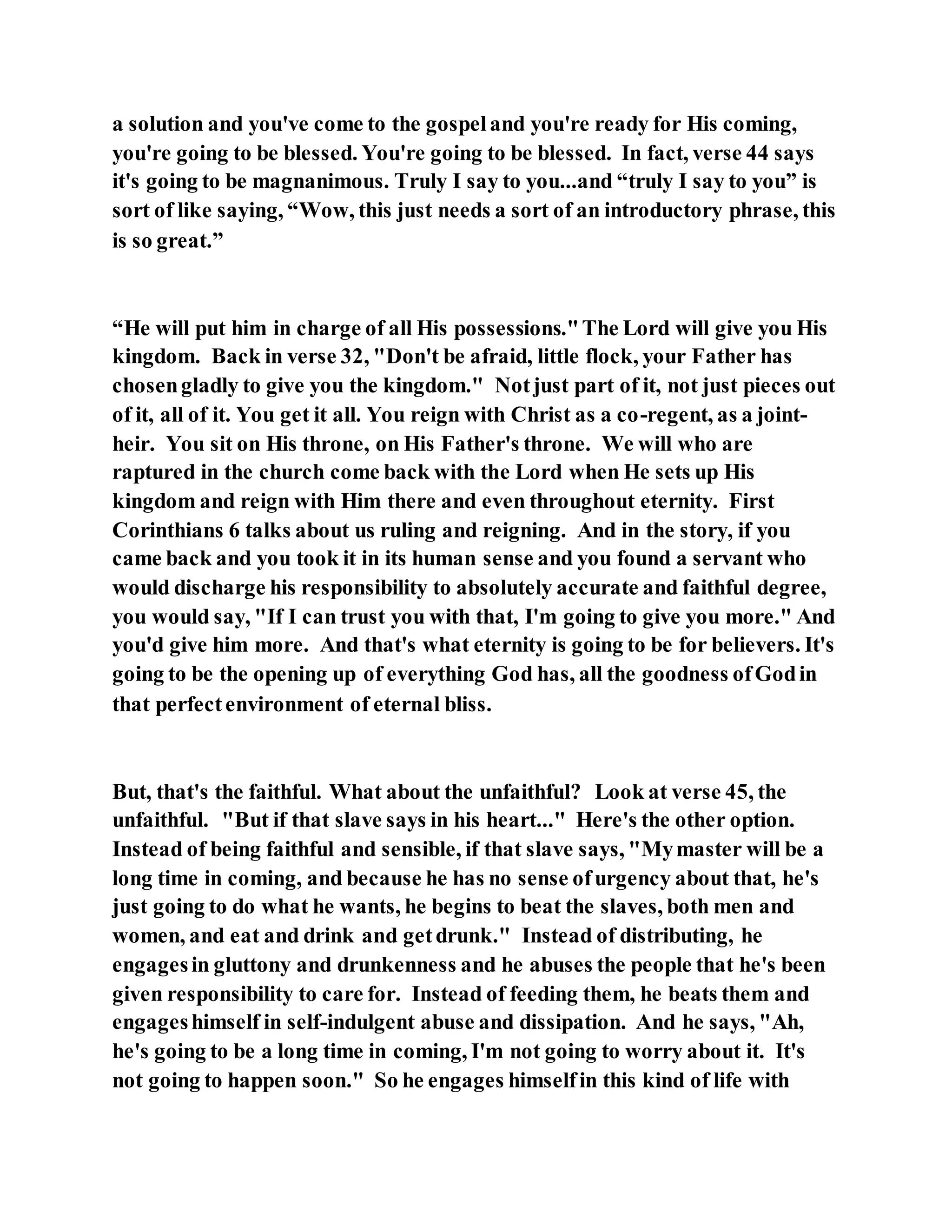 a solution and you've come to the gospeland you're ready for His coming,
you're going to be blessed. You're going to be blessed. In fact, verse 44 says
it's going to be magnanimous. Truly I say to you...and “truly I say to you” is
sort of like saying, “Wow, this just needs a sort of an introductory phrase, this
is so great.”
“He will put him in charge of all His possessions."The Lord will give you His
kingdom. Back in verse 32, "Don't be afraid, little flock, your Father has
chosengladly to give you the kingdom." Notjust part of it, not just pieces out
of it, all of it. You get it all. You reign with Christ as a co-regent, as a joint-
heir. You sit on His throne, on His Father's throne. We will who are
raptured in the church come back with the Lord when He sets up His
kingdom and reign with Him there and even throughout eternity. First
Corinthians 6 talks about us ruling and reigning. And in the story, if you
came back and you took it in its human sense and you found a servant who
would discharge his responsibility to absolutely accurate and faithful degree,
you would say, "If I can trust you with that, I'm going to give you more." And
you'd give him more. And that's what eternity is going to be for believers. It's
going to be the opening up of everything God has, all the goodness ofGodin
that perfectenvironment of eternal bliss.
But, that's the faithful. What about the unfaithful? Look at verse 45, the
unfaithful. "But if that slave says in his heart..." Here's the other option.
Instead of being faithful and sensible, if that slave says, "Mymaster will be a
long time in coming, and because he has no sense ofurgency about that, he's
just going to do what he wants, he begins to beat the slaves, both men and
women, and eat and drink and getdrunk." Instead of distributing, he
engagesin gluttony and drunkenness and he abuses the people that he's been
given responsibility to care for. Instead of feeding them, he beats them and
engageshimself in self-indulgent abuse and dissipation. And he says, "Ah,
he's going to be a long time in coming, I'm not going to worry about it. It's
not going to happen soon." So he engages himselfin this kind of life with
 