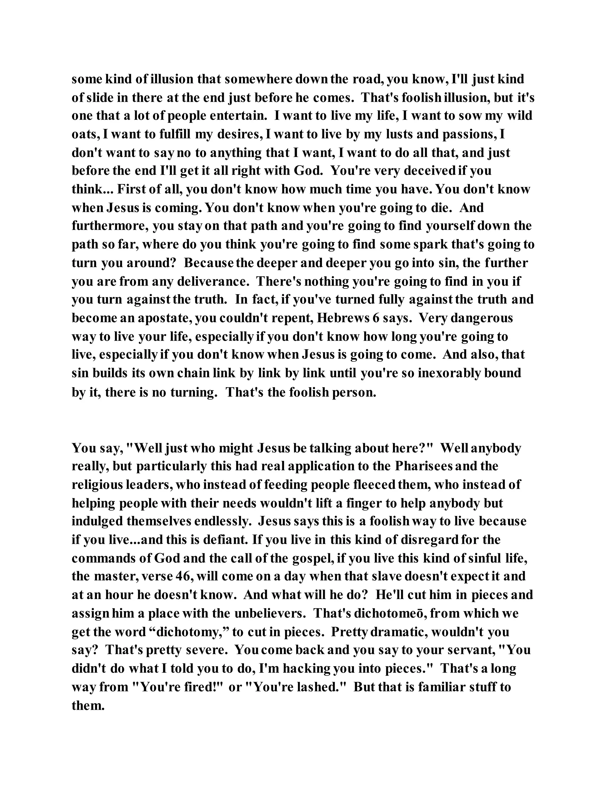 some kind of illusion that somewhere downthe road, you know, I'll just kind
of slide in there at the end just before he comes. That's foolishillusion, but it's
one that a lot of people entertain. I want to live my life, I want to sow my wild
oats, I want to fulfill my desires, I want to live by my lusts and passions, I
don't want to sayno to anything that I want, I want to do all that, and just
before the end I'll get it all right with God. You're very deceivedif you
think... First of all, you don't know how much time you have. You don't know
when Jesus is coming. You don't know when you're going to die. And
furthermore, you stayon that path and you're going to find yourself down the
path so far, where do you think you're going to find some spark that's going to
turn you around? Becausethe deeper and deeper you go into sin, the further
you are from any deliverance. There's nothing you're going to find in you if
you turn againstthe truth. In fact, if you've turned fully againstthe truth and
become an apostate, you couldn't repent, Hebrews 6 says. Very dangerous
way to live your life, especiallyif you don't know how long you're going to
live, especiallyif you don't know when Jesus is going to come. And also, that
sin builds its own chain link by link by link until you're so inexorably bound
by it, there is no turning. That's the foolish person.
You say, "Well just who might Jesus be talking about here?" Wellanybody
really, but particularly this had real application to the Phariseesand the
religious leaders, who instead of feeding people fleecedthem, who instead of
helping people with their needs wouldn't lift a finger to help anybody but
indulged themselves endlessly. Jesus says this is a foolishway to live because
if you live...and this is defiant. If you live in this kind of disregardfor the
commands of God and the call of the gospel, if you live this kind of sinful life,
the master, verse 46, will come on a day when that slave doesn't expectit and
at an hour he doesn't know. And what will he do? He'll cut him in pieces and
assignhim a place with the unbelievers. That's dichotomeō, from which we
get the word “dichotomy,” to cut in pieces. Prettydramatic, wouldn't you
say? That's pretty severe. Youcome back and you say to your servant, "You
didn't do what I told you to do, I'm hacking you into pieces." That's a long
way from "You're fired!" or "You're lashed." But that is familiar stuff to
them.
 