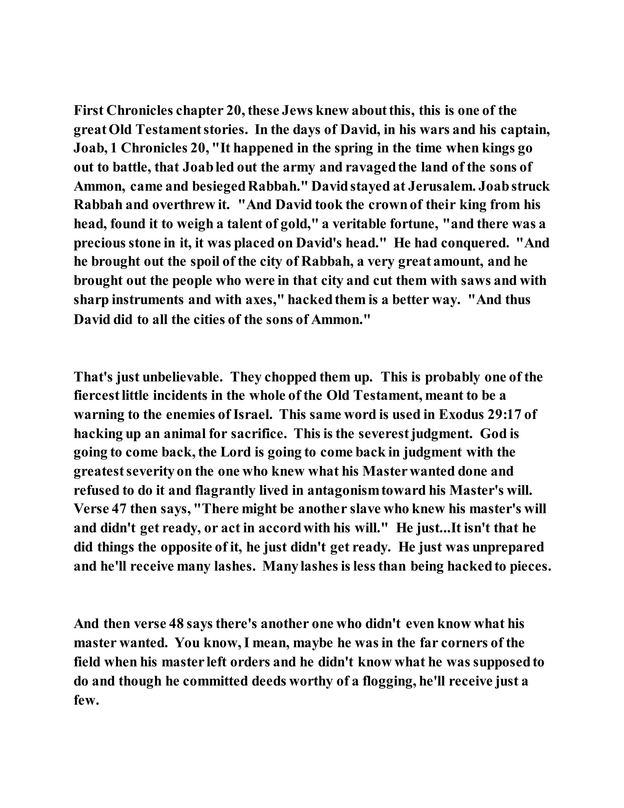 First Chronicles chapter 20, these Jews knew aboutthis, this is one of the
greatOld Testamentstories. In the days of David, in his wars and his captain,
Joab, 1 Chronicles 20, "It happened in the spring in the time when kings go
out to battle, that Joabled out the army and ravagedthe land of the sons of
Ammon, came and besiegedRabbah." Davidstayed at Jerusalem. Joabstruck
Rabbah and overthrew it. "And David took the crownof their king from his
head, found it to weigh a talent of gold," a veritable fortune, "and there was a
precious stone in it, it was placed on David's head." He had conquered. "And
he brought out the spoil of the city of Rabbah, a very greatamount, and he
brought out the people who were in that city and cut them with saws and with
sharp instruments and with axes," hackedthem is a better way. "And thus
David did to all the cities of the sons of Ammon."
That's just unbelievable. They chopped them up. This is probably one of the
fiercestlittle incidents in the whole of the Old Testament, meant to be a
warning to the enemies of Israel. This same word is used in Exodus 29:17 of
hacking up an animal for sacrifice. This is the severestjudgment. God is
going to come back, the Lord is going to come back in judgment with the
greatestseverityon the one who knew what his Masterwanted done and
refused to do it and flagrantly lived in antagonismtoward his Master's will.
Verse 47 then says, "There might be another slave who knew his master's will
and didn't get ready, or act in accordwith his will." He just...It isn't that he
did things the opposite of it, he just didn't get ready. He just was unprepared
and he'll receive many lashes. Manylashes is less than being hackedto pieces.
And then verse 48 says there's another one who didn't even know what his
master wanted. You know, I mean, maybe he was in the far corners of the
field when his masterleft orders and he didn't know what he was supposedto
do and though he committed deeds worthy of a flogging, he'll receive just a
few.
 