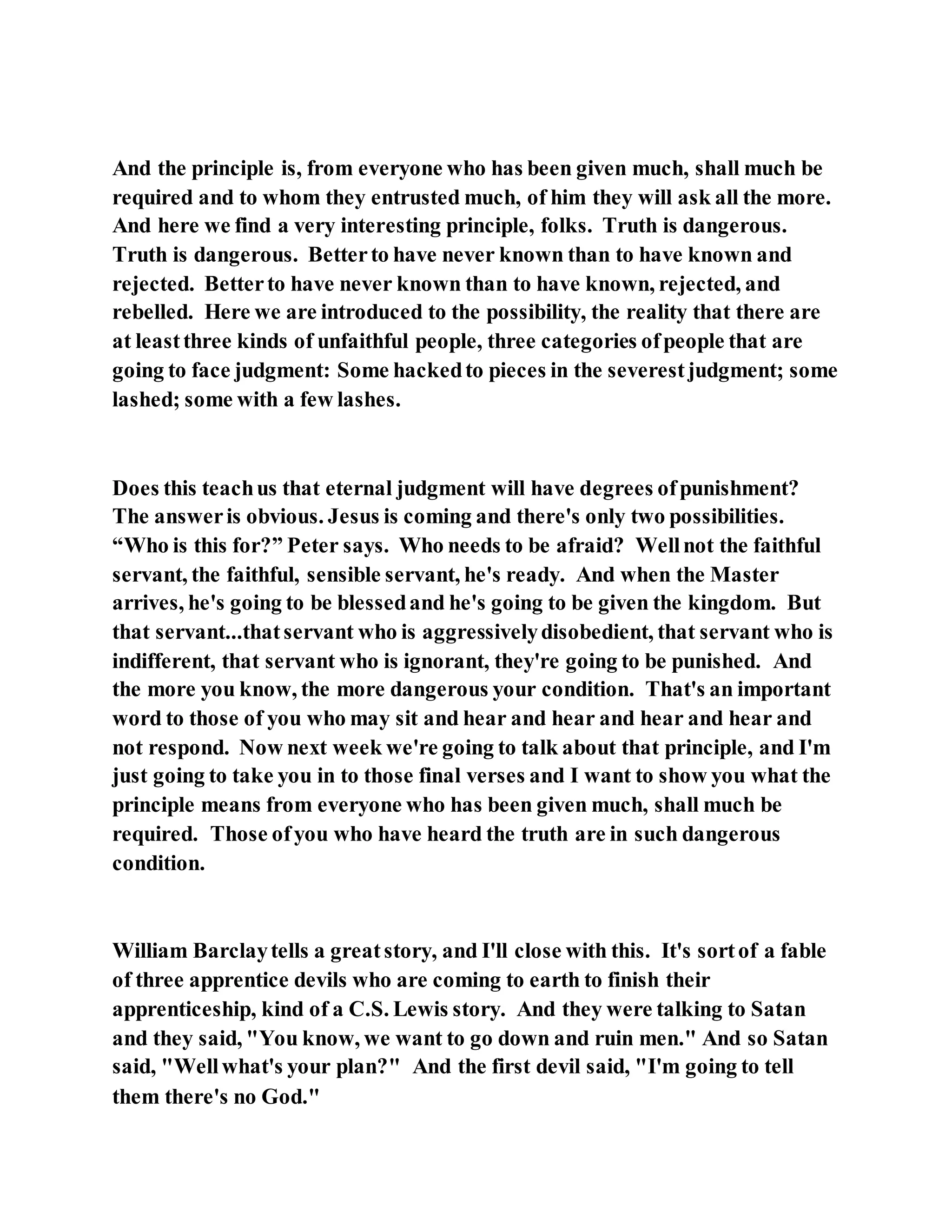 And the principle is, from everyone who has been given much, shall much be
required and to whom they entrusted much, of him they will ask all the more.
And here we find a very interesting principle, folks. Truth is dangerous.
Truth is dangerous. Betterto have never known than to have known and
rejected. Betterto have never known than to have known, rejected, and
rebelled. Here we are introduced to the possibility, the reality that there are
at leastthree kinds of unfaithful people, three categories ofpeople that are
going to face judgment: Some hackedto pieces in the severestjudgment; some
lashed; some with a few lashes.
Does this teachus that eternal judgment will have degrees ofpunishment?
The answeris obvious. Jesus is coming and there's only two possibilities.
“Who is this for?” Peter says. Who needs to be afraid? Wellnot the faithful
servant, the faithful, sensible servant, he's ready. And when the Master
arrives, he's going to be blessedand he's going to be given the kingdom. But
that servant...thatservant who is aggressivelydisobedient, that servant who is
indifferent, that servant who is ignorant, they're going to be punished. And
the more you know, the more dangerous your condition. That's an important
word to those of you who may sit and hear and hear and hear and hear and
not respond. Now next week we're going to talk about that principle, and I'm
just going to take you in to those final verses and I want to show you what the
principle means from everyone who has been given much, shall much be
required. Those ofyou who have heard the truth are in such dangerous
condition.
William Barclaytells a greatstory, and I'll close with this. It's sortof a fable
of three apprentice devils who are coming to earth to finish their
apprenticeship, kind of a C.S. Lewis story. And they were talking to Satan
and they said, "You know, we want to go down and ruin men." And so Satan
said, "Wellwhat's your plan?" And the first devil said, "I'm going to tell
them there's no God."
 