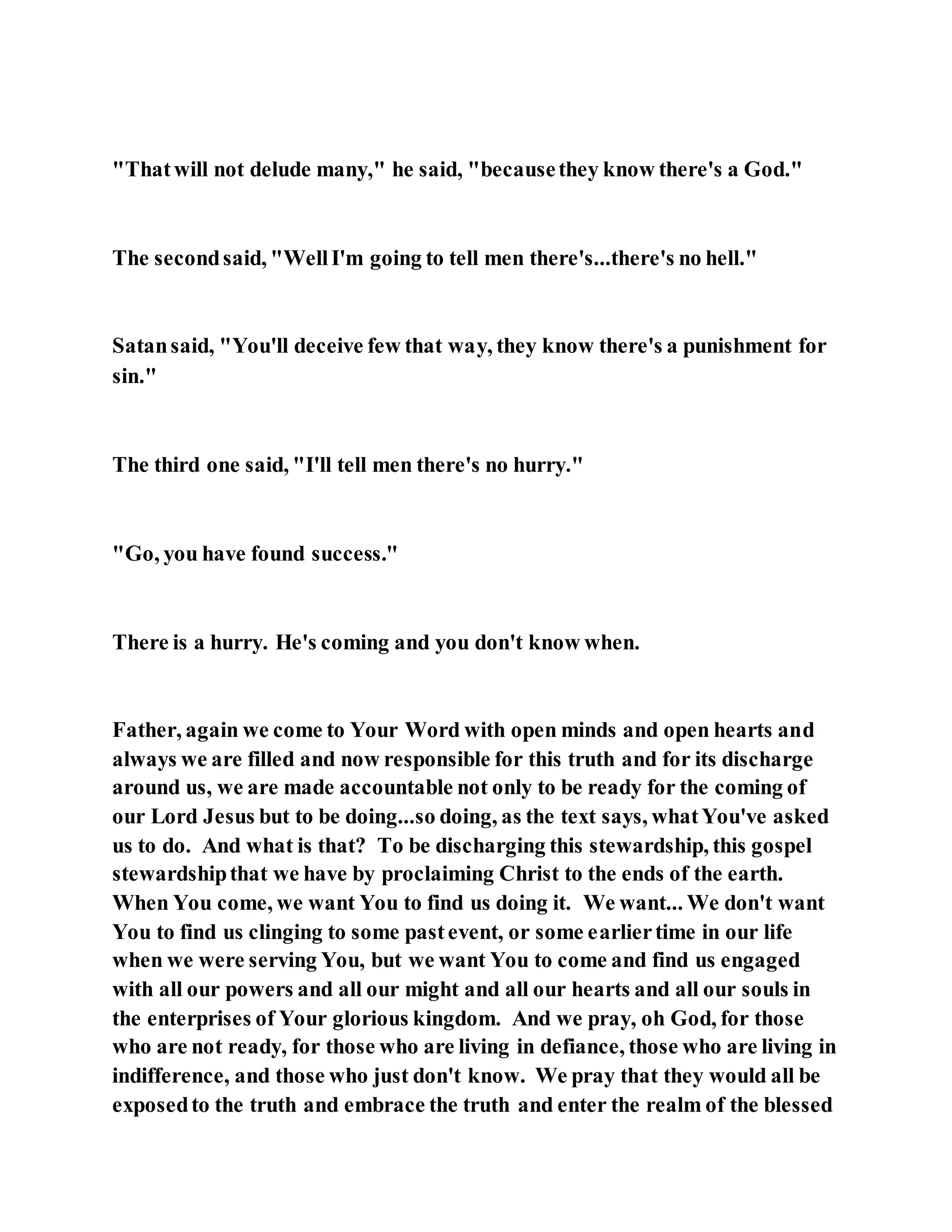 "Thatwill not delude many," he said, "becausethey know there's a God."
The secondsaid, "WellI'm going to tell men there's...there's no hell."
Satansaid, "You'll deceive few that way, they know there's a punishment for
sin."
The third one said, "I'll tell men there's no hurry."
"Go, you have found success."
There is a hurry. He's coming and you don't know when.
Father, again we come to Your Word with open minds and open hearts and
always we are filled and now responsible for this truth and for its discharge
around us, we are made accountable not only to be ready for the coming of
our Lord Jesus but to be doing...so doing, as the text says, whatYou've asked
us to do. And what is that? To be discharging this stewardship, this gospel
stewardshipthat we have by proclaiming Christ to the ends of the earth.
When You come, we want You to find us doing it. We want... We don't want
You to find us clinging to some pastevent, or some earliertime in our life
when we were serving You, but we want You to come and find us engaged
with all our powers and all our might and all our hearts and all our souls in
the enterprises of Your glorious kingdom. And we pray, oh God, for those
who are not ready, for those who are living in defiance, those who are living in
indifference, and those who just don't know. We pray that they would all be
exposedto the truth and embrace the truth and enter the realm of the blessed
 