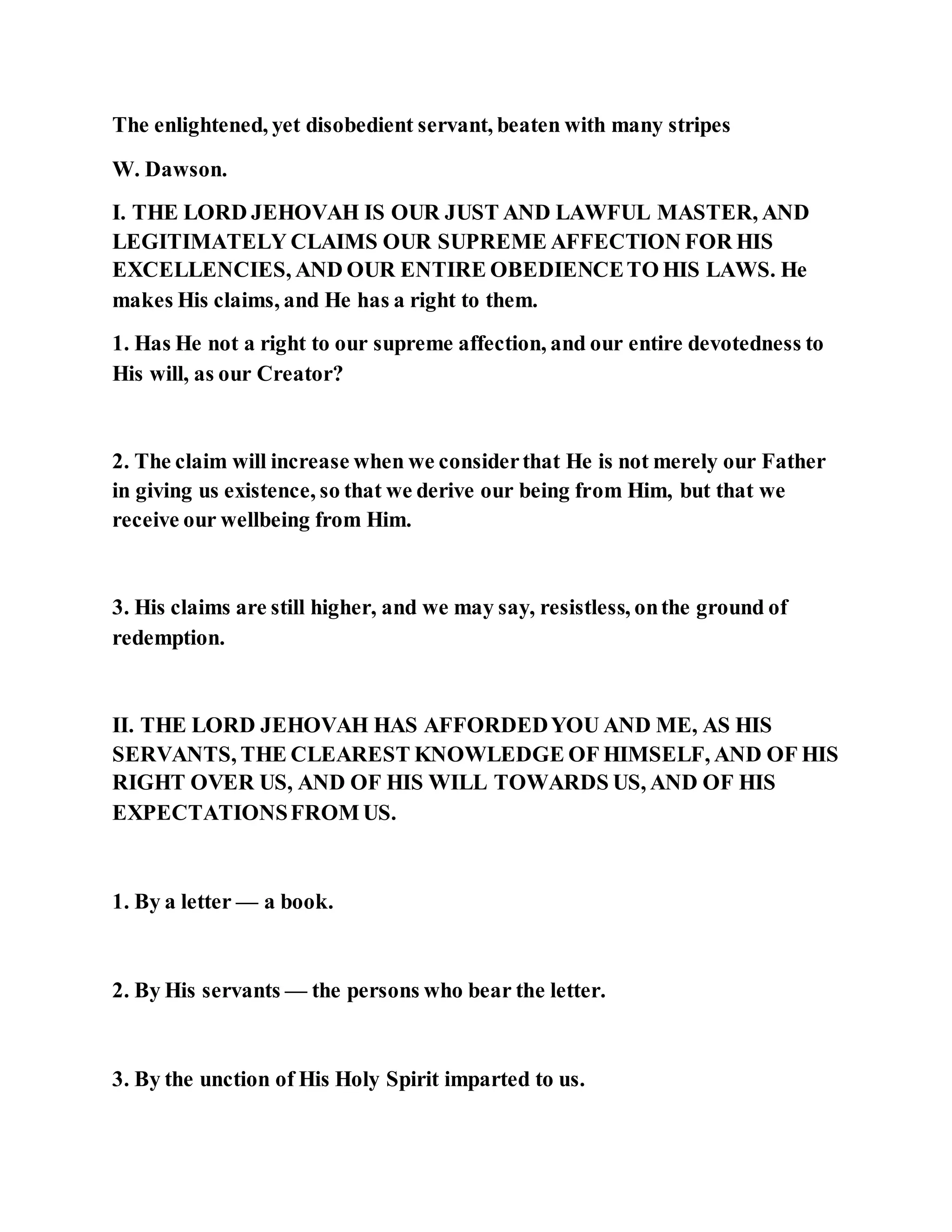 The enlightened, yet disobedient servant, beaten with many stripes
W. Dawson.
I. THE LORD JEHOVAH IS OUR JUST AND LAWFUL MASTER, AND
LEGITIMATELY CLAIMS OUR SUPREME AFFECTION FOR HIS
EXCELLENCIES, AND OUR ENTIRE OBEDIENCETO HIS LAWS. He
makes His claims, and He has a right to them.
1. Has He not a right to our supreme affection, and our entire devotedness to
His will, as our Creator?
2. The claim will increase when we considerthat He is not merely our Father
in giving us existence, so that we derive our being from Him, but that we
receive our wellbeing from Him.
3. His claims are still higher, and we may say, resistless, onthe ground of
redemption.
II. THE LORD JEHOVAH HAS AFFORDEDYOU AND ME, AS HIS
SERVANTS, THE CLEAREST KNOWLEDGE OF HIMSELF, AND OF HIS
RIGHT OVER US, AND OF HIS WILL TOWARDS US, AND OF HIS
EXPECTATIONSFROM US.
1. By a letter — a book.
2. By His servants — the persons who bear the letter.
3. By the unction of His Holy Spirit imparted to us.
 