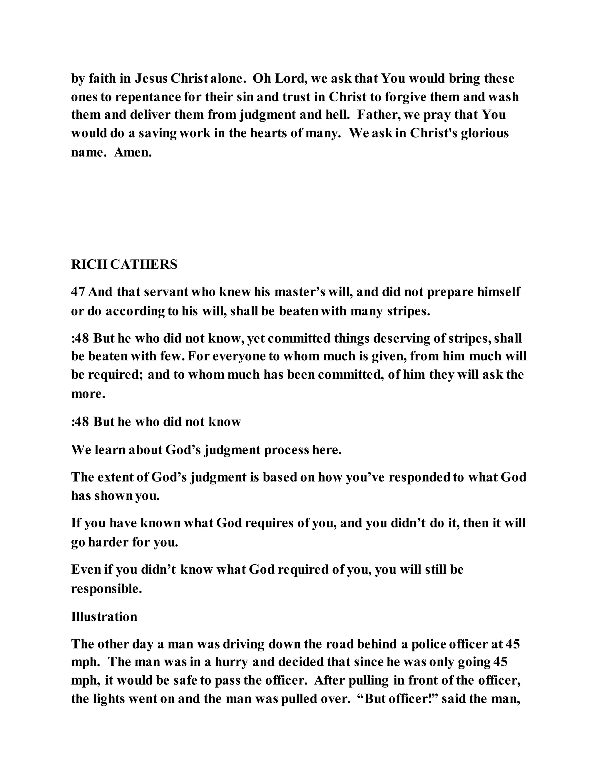 by faith in Jesus Christalone. Oh Lord, we ask that You would bring these
ones to repentance for their sin and trust in Christ to forgive them and wash
them and deliver them from judgment and hell. Father, we pray that You
would do a saving work in the hearts of many. We ask in Christ's glorious
name. Amen.
RICH CATHERS
47 And that servant who knew his master’s will, and did not prepare himself
or do according to his will, shall be beatenwith many stripes.
:48 But he who did not know, yet committed things deserving of stripes, shall
be beaten with few. For everyone to whom much is given, from him much will
be required; and to whom much has been committed, of him they will ask the
more.
:48 But he who did not know
We learn about God’s judgment process here.
The extent of God’s judgment is based on how you’ve respondedto what God
has shownyou.
If you have known what God requires of you, and you didn’t do it, then it will
go harder for you.
Even if you didn’t know what God required of you, you will still be
responsible.
Illustration
The other day a man was driving down the road behind a police officer at 45
mph. The man was in a hurry and decided that since he was only going 45
mph, it would be safe to pass the officer. After pulling in front of the officer,
the lights went on and the man was pulled over. “But officer!” said the man,
 