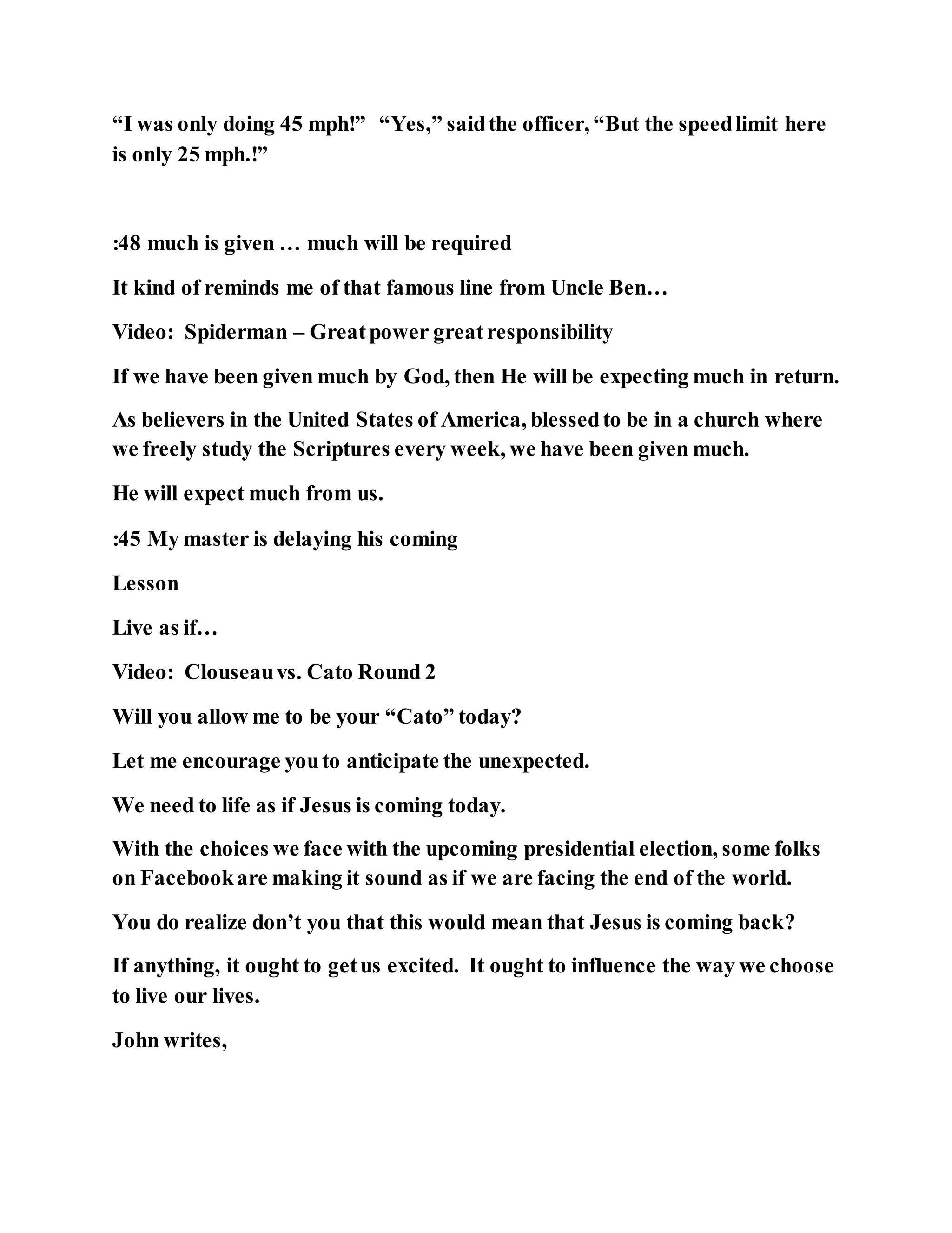 “I was only doing 45 mph!” “Yes,” saidthe officer, “But the speedlimit here
is only 25 mph.!”
:48 much is given … much will be required
It kind of reminds me of that famous line from Uncle Ben…
Video: Spiderman – Greatpower greatresponsibility
If we have been given much by God, then He will be expecting much in return.
As believers in the United States of America, blessedto be in a church where
we freely study the Scriptures every week, we have been given much.
He will expect much from us.
:45 My master is delaying his coming
Lesson
Live as if…
Video: Clouseauvs. Cato Round 2
Will you allow me to be your “Cato” today?
Let me encourage youto anticipate the unexpected.
We need to life as if Jesus is coming today.
With the choices we face with the upcoming presidential election, some folks
on Facebookare making it sound as if we are facing the end of the world.
You do realize don’t you that this would mean that Jesus is coming back?
If anything, it ought to getus excited. It ought to influence the way we choose
to live our lives.
John writes,
 