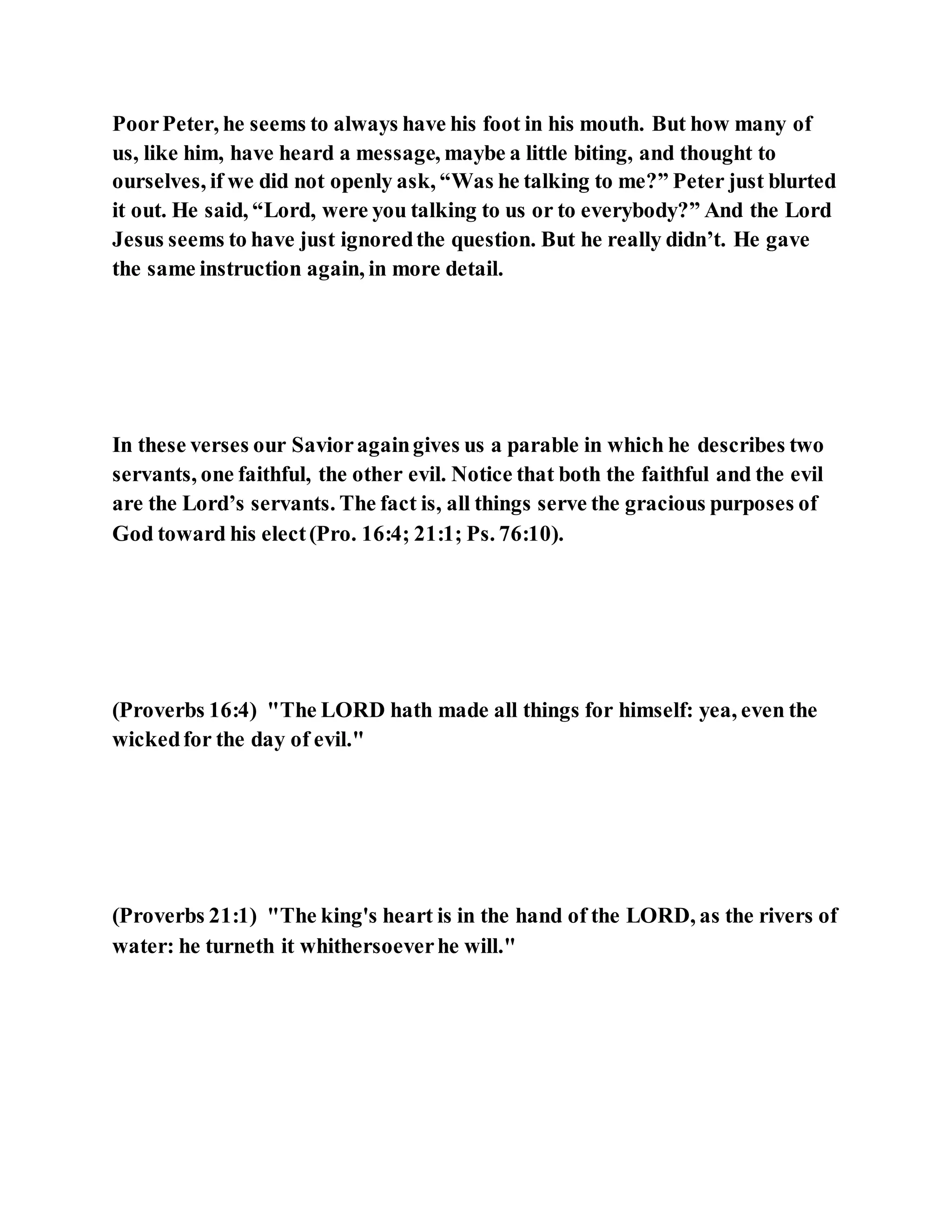 PoorPeter, he seems to always have his foot in his mouth. But how many of
us, like him, have heard a message, maybe a little biting, and thought to
ourselves, if we did not openly ask, “Was he talking to me?” Peter just blurted
it out. He said, “Lord, were you talking to us or to everybody?” And the Lord
Jesus seems to have just ignoredthe question. But he really didn’t. He gave
the same instruction again, in more detail.
In these verses our Savioragaingives us a parable in which he describes two
servants, one faithful, the other evil. Notice that both the faithful and the evil
are the Lord’s servants. The fact is, all things serve the gracious purposes of
God toward his elect(Pro. 16:4; 21:1; Ps. 76:10).
(Proverbs 16:4) "The LORD hath made all things for himself: yea, even the
wickedfor the day of evil."
(Proverbs 21:1) "The king's heart is in the hand of the LORD, as the rivers of
water: he turneth it whithersoeverhe will."
 