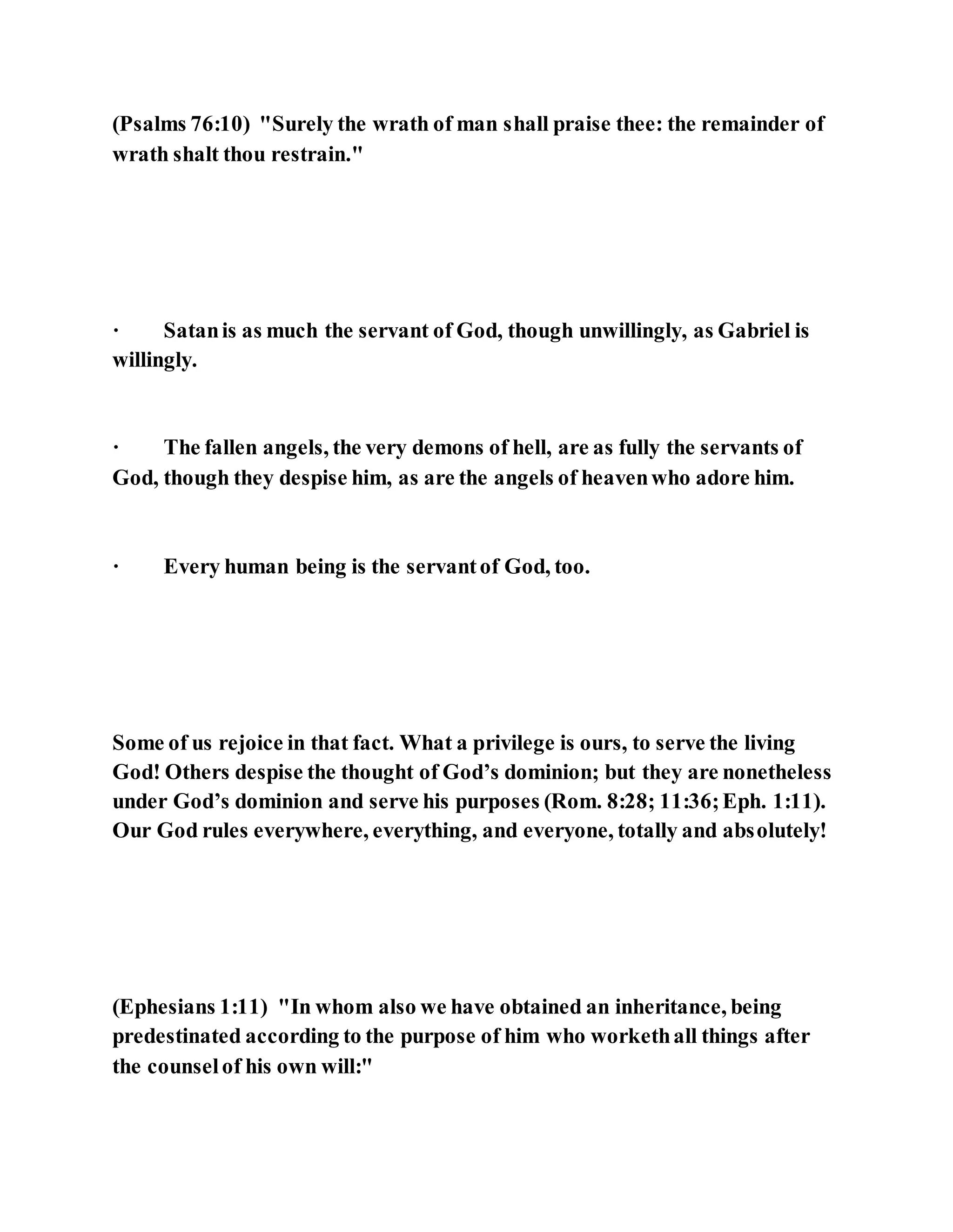 (Psalms 76:10) "Surely the wrath of man shall praise thee: the remainder of
wrath shalt thou restrain."
· Satanis as much the servant of God, though unwillingly, as Gabriel is
willingly.
· The fallen angels, the very demons of hell, are as fully the servants of
God, though they despise him, as are the angels of heavenwho adore him.
· Every human being is the servantof God, too.
Some of us rejoice in that fact. What a privilege is ours, to serve the living
God! Others despise the thought of God’s dominion; but they are nonetheless
under God’s dominion and serve his purposes (Rom. 8:28; 11:36;Eph. 1:11).
Our God rules everywhere, everything, and everyone, totally and absolutely!
(Ephesians 1:11) "In whom also we have obtained an inheritance, being
predestinated according to the purpose of him who workethall things after
the counselof his own will:"
 