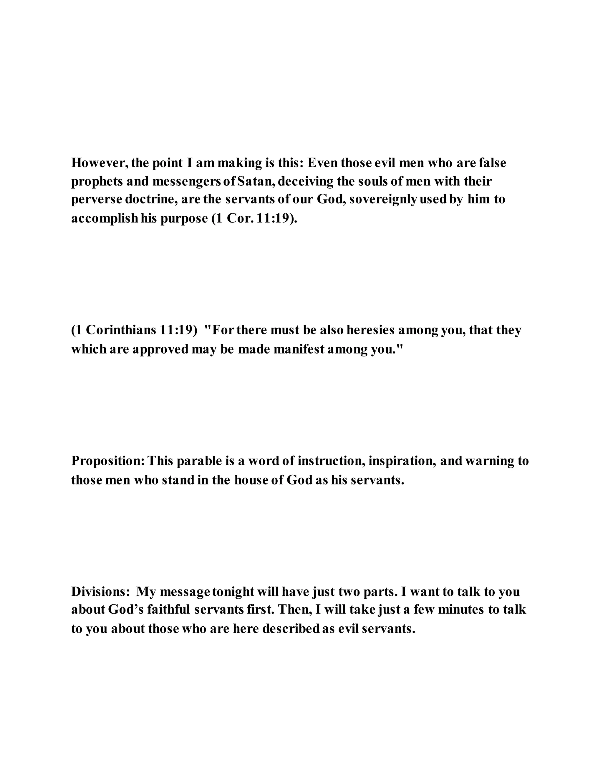 However, the point I am making is this: Even those evil men who are false
prophets and messengersofSatan, deceiving the souls of men with their
perverse doctrine, are the servants of our God, sovereignlyusedby him to
accomplishhis purpose (1 Cor. 11:19).
(1 Corinthians 11:19) "Forthere must be also heresies among you, that they
which are approved may be made manifest among you."
Proposition:This parable is a word of instruction, inspiration, and warning to
those men who stand in the house of God as his servants.
Divisions: My messagetonight will have just two parts. I want to talk to you
about God’s faithful servants first. Then, I will take just a few minutes to talk
to you about those who are here describedas evil servants.
 