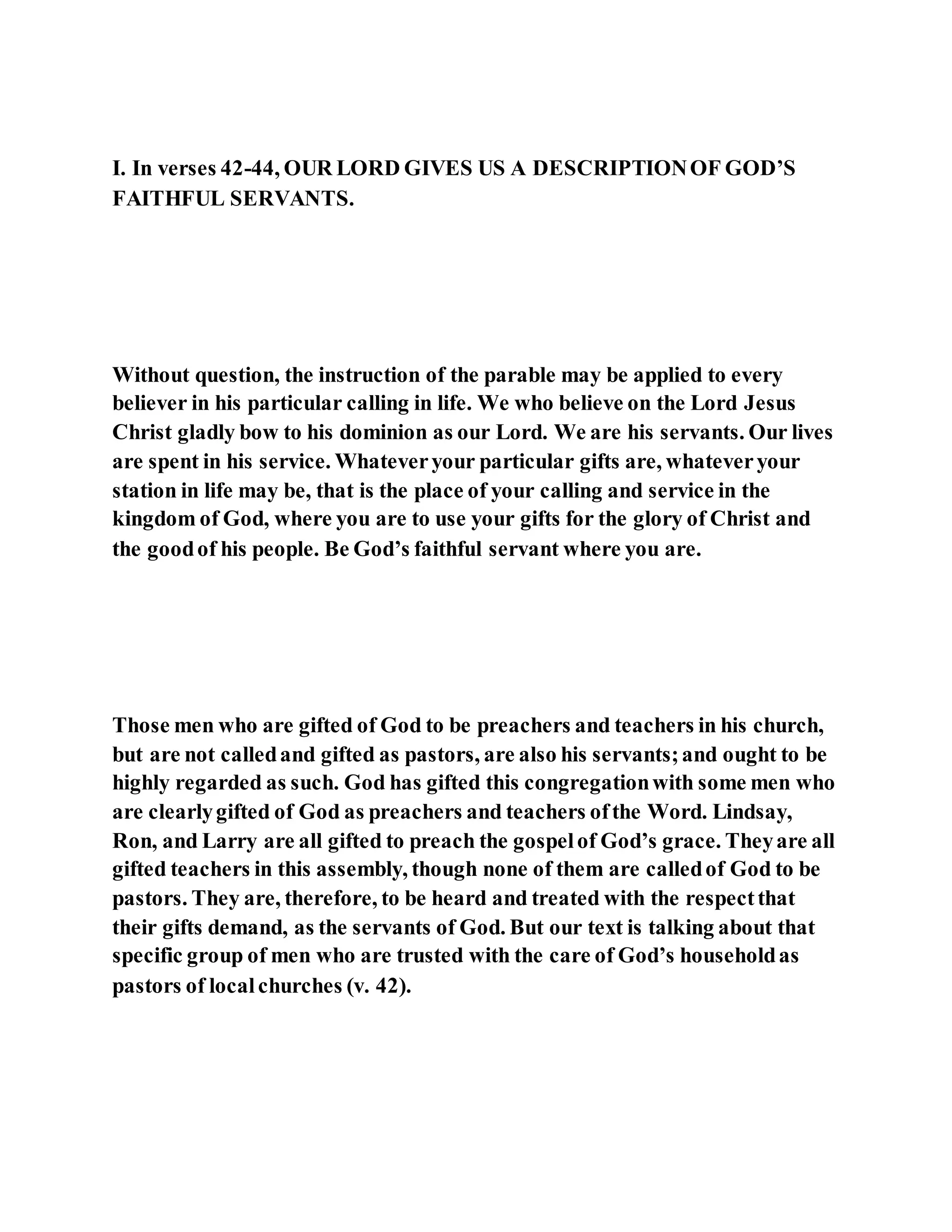 I. In verses 42-44, OUR LORD GIVES US A DESCRIPTIONOF GOD’S
FAITHFUL SERVANTS.
Without question, the instruction of the parable may be applied to every
believer in his particular calling in life. We who believe on the Lord Jesus
Christ gladly bow to his dominion as our Lord. We are his servants. Our lives
are spent in his service. Whateveryour particular gifts are, whateveryour
station in life may be, that is the place of your calling and service in the
kingdom of God, where you are to use your gifts for the glory of Christ and
the goodof his people. Be God’s faithful servant where you are.
Those men who are gifted of God to be preachers and teachers in his church,
but are not calledand gifted as pastors, are also his servants;and ought to be
highly regarded as such. God has gifted this congregationwith some men who
are clearlygifted of God as preachers and teachers ofthe Word. Lindsay,
Ron, and Larry are all gifted to preach the gospelof God’s grace. Theyare all
gifted teachers in this assembly, though none of them are calledof God to be
pastors. They are, therefore, to be heard and treated with the respectthat
their gifts demand, as the servants of God. But our text is talking about that
specific group of men who are trusted with the care of God’s householdas
pastors of localchurches (v. 42).
 