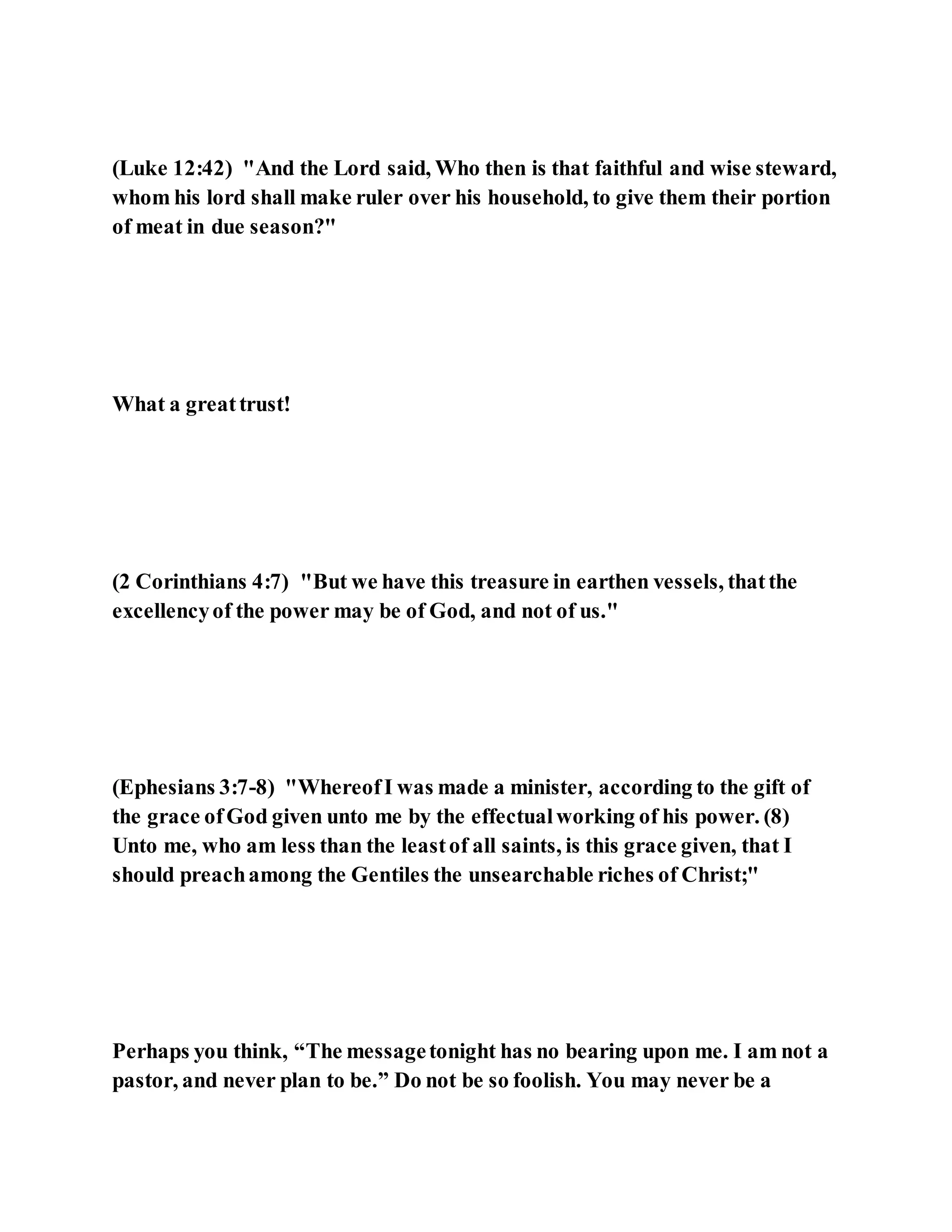(Luke 12:42) "And the Lord said, Who then is that faithful and wise steward,
whom his lord shall make ruler over his household, to give them their portion
of meat in due season?"
What a greattrust!
(2 Corinthians 4:7) "But we have this treasure in earthen vessels, thatthe
excellencyof the power may be of God, and not of us."
(Ephesians 3:7-8) "WhereofI was made a minister, according to the gift of
the grace ofGod given unto me by the effectualworking of his power. (8)
Unto me, who am less than the leastof all saints, is this grace given, that I
should preachamong the Gentiles the unsearchable riches of Christ;"
Perhaps you think, “The messagetonight has no bearing upon me. I am not a
pastor, and never plan to be.” Do not be so foolish. You may never be a
 