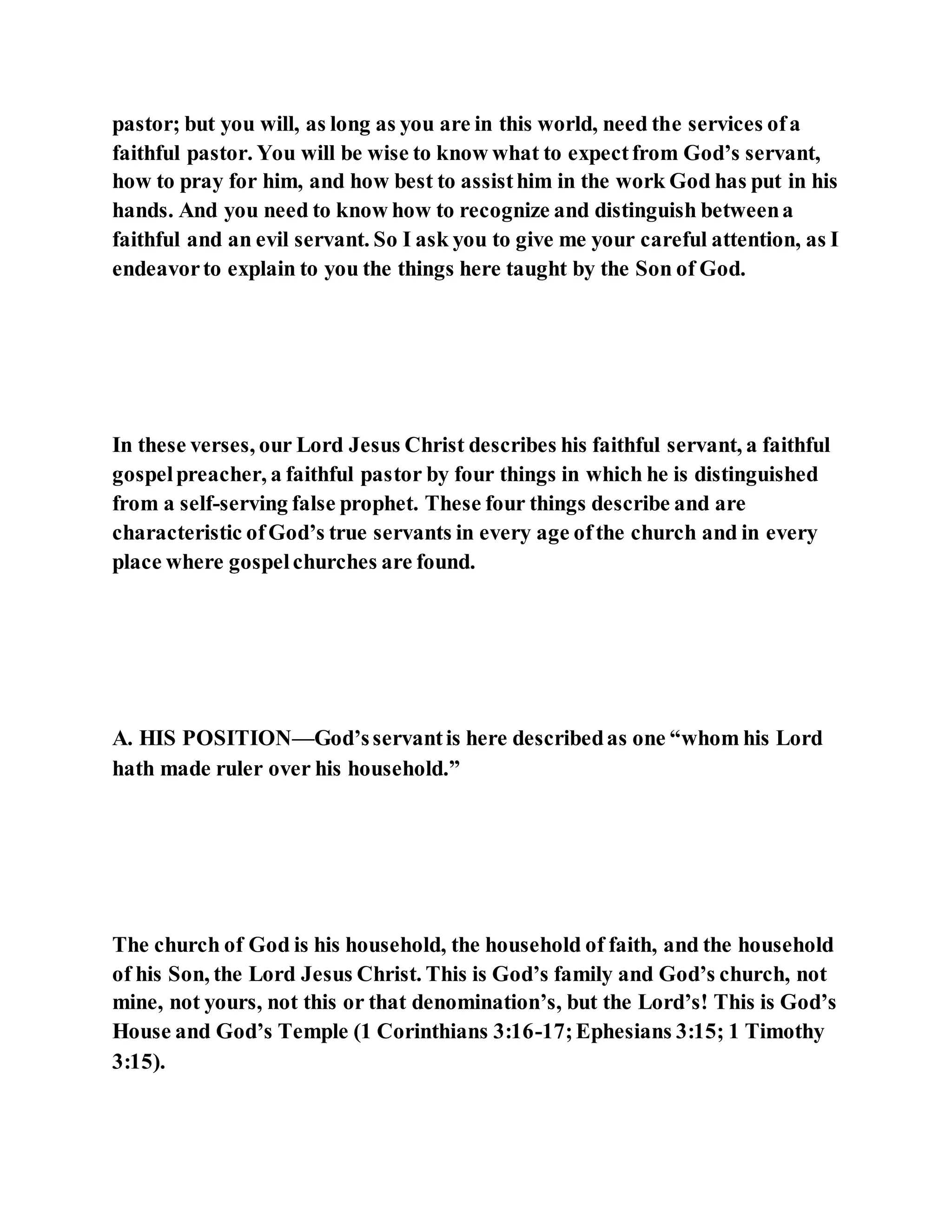 pastor; but you will, as long as you are in this world, need the services ofa
faithful pastor. You will be wise to know what to expectfrom God’s servant,
how to pray for him, and how best to assisthim in the work God has put in his
hands. And you need to know how to recognize and distinguish betweena
faithful and an evil servant. So I ask you to give me your careful attention, as I
endeavorto explain to you the things here taught by the Son of God.
In these verses, our Lord Jesus Christ describes his faithful servant, a faithful
gospelpreacher, a faithful pastor by four things in which he is distinguished
from a self-serving false prophet. These four things describe and are
characteristic ofGod’s true servants in every age ofthe church and in every
place where gospelchurches are found.
A. HIS POSITION—God’sservantis here describedas one “whom his Lord
hath made ruler over his household.”
The church of God is his household, the household of faith, and the household
of his Son, the Lord Jesus Christ. This is God’s family and God’s church, not
mine, not yours, not this or that denomination’s, but the Lord’s! This is God’s
House and God’s Temple (1 Corinthians 3:16-17;Ephesians 3:15; 1 Timothy
3:15).
 